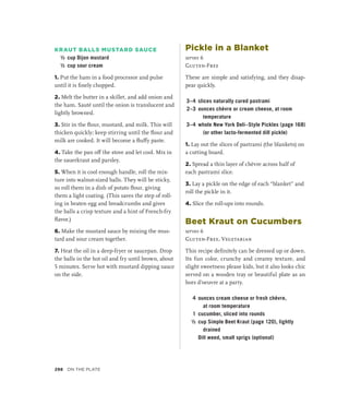 KRAUT BALLS MUSTARD SAUCE
½ cup Dijon mustard
½ cup sour cream
1. Put the ham in a food processor and pulse
until it is finely chopped.
2. Melt the butter in a skillet, and add onion and
the ham. Sauté until the onion is translucent and
lightly browned.
3. Stir in the flour, mustard, and milk. This will
thicken quickly; keep stirring until the flour and
milk are cooked. It will become a fluffy paste.
4. Take the pan off the stove and let cool. Mix in
the sauerkraut and parsley.
5. When it is cool enough handle, roll the mix-
ture into walnut-sized balls. They will be sticky,
so roll them in a dish of potato flour, giving
them a light coating. (This saves the step of roll-
ing in beaten egg and breadcrumbs and gives
the balls a crisp texture and a hint of French-fry
flavor.)
6. Make the mustard sauce by mixing the mus-
tard and sour cream together.
7. Heat the oil in a deep-fryer or saucepan. Drop
the balls in the hot oil and fry until brown, about
5 minutes. Serve hot with mustard dipping sauce
on the side.
Pickle in a Blanket
serves 6
Gluten-Free
These are simple and satisfying, and they disap-
pear quickly.
3–4 slices naturally cured pastrami
2–3 ounces chèvre or cream cheese, at room
temperature
3–4 whole New York Deli–Style Pickles (page 168)
(or other lacto-fermented dill pickle)
1. Lay out the slices of pastrami (the blankets) on
a cutting board.
2. Spread a thin layer of chèvre across half of
each pastrami slice.
3. Lay a pickle on the edge of each “blanket” and
roll the pickle in it.
4. Slice the roll-ups into rounds.
Beet Kraut on Cucumbers
serves 6
Gluten-Free, Vegetarian
This recipe definitely can be dressed up or down.
Its fun color, crunchy and creamy texture, and
slight sweetness please kids, but it also looks chic
served on a wooden tray or beautiful plate as an
hors d’oeuvre at a party.
4 ounces cream cheese or fresh chèvre,
at room temperature
1 cucumber, sliced into rounds
½ cup Simple Beet Kraut (page 120), lightly
drained
		 Dill weed, small sprigs (optional)
298 On the Plate
 