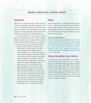 QUICK AND EASY LUNCH IDEAS
Sandwiches
While we’ve included specific recipes for sand-
wiches, any sandwich can take some kraut. And
don’t let “sandwich” hold you back; all of the reci-
pes in this chapter can be rolled up into your wrap
of choice. For hot sandwiches, add ferments after
grilling or near the end to avoid probiotic loss.
In this chapter we’ve got classics, healthy
twists, and some hearty, juicy, messy sandwich
fillings, because who can argue with the joy of a
messy sandwich? Enjoy these recipes on bread, in
a wrap, or just on their own with a green salad.
»
» Grilled cheese sandwich variations with
kraut could be a whole chapter. Try Leek–
Cracked Pepper Kraut (page 192) with
sharp cheddar cheese, or Swiss cheese with
horizontally sliced garlic dill pickles. Kathryn
at Farmhouse Culture recommends fontina
cheese melted over Farmhouse Culture’s
Apple-Fennel Kraut (page 268) on rye bread,
paired with a glass of Sauvignon Blanc.
»
» Many ferments, not just dill pickles, are
great chopped and tossed in a tuna salad,
especially Curtido (page 133). Or make it
salmon salad with OlyKraut’s Eastern Euro-
pean Sauerkraut (page 138) and mayonnaise.
»
» Any pastrami or corned beef sandwich is a
natural for kraut, especially the Reuben. Or
try the Rachel: a Reuben made with turkey.
»
» Speaking of turkey, what about Cranberry
Relish (page 274) and a little grilled Brie?
Wraps
Ethnic wrap breads — flatbreads, tortillas, pitas,
naan — have become vessels for myriad combina-
tions: veggies, cheeses, meats, salads, ferments;
anything goes. The kraut, kimchi, relish, or pick-
les will provide the zing for anything you can
think up and wrap up.
Gluten-Free Wraps
For gluten-free wraps, use collard leaves. They are
sturdy enough to wrap like a burrito. Slice off the
thick stem at the base of the leaf, then run a rolling
pin quickly down the spine of the leaf to soften it
enough to fold or roll. If you want a bit more of a
tender wrap, wilt the leaf slightly by laying it quickly
on a hot, dry skillet.
Nachos, Quesadillas, Tacos, Burritos
Anything you would put salsa on can take a
ferment. Especially suited for this is Curtido
(page 133), Tomatillo Salsa (page 240), Chipotle
Squash Kraut (page 249), West African Sweet
Potato Ferment (page 238), or any of the pepper
and onion ferments. Using ferments for salsa is
particularly appealing in the winter months. They
add the much-needed bling to the winter array
when the fresh tomatoes are from far away and
the pico de gallo is crunchy.
302 On the Plate
 