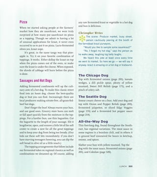 Pizza
When we started asking people at the farmers’
market how they ate sauerkraut, we were truly
surprised at how many put sauerkraut on pizza
as a topping. Though we admit to having a lot
of unusual applications for kraut, it never even
occurred to us to put it on pizza. Lacto-fermented
olives yes, kraut nope.
It’s great, in the same tangy way that pine-
apple is. Try it on your favorite combination of
toppings. It works. Either dollop the kraut on top
when the pizza comes out of the oven, or make
sure the kraut is under the cheese. When exposed,
the shreds of cabbage will burn before the pizza
is done.
Sausages and Hot Dogs
Adding fermented condiments will up the culi-
nary ante of a hot dog. To make this classic street
food into an haute dog, choose the best-quality
dog or brat you can find. Increasingly there are
local producers making nitrate-free, all-grass-fed-
beef hot dogs.
Don’t forget the bun! Always warm your bun,
and use good ones. Grocery store buns can melt
or fall apart quickly from the moisture in the top-
pings. For a hardier bun, use thin baguettes. Cut
the baguette to the length of your sausage. Slit it
lengthwise, open, and remove a little bit of the soft
center to create a nest for all the great toppings
and to keep your dog from being too bready. (Our
kids eat these soft bits immediately; if you don’t
have starving teenagers hovering, you can dip the
soft bread in olive oil as a little snack.)
The topping arrangements that follow include
our fermented takes on regional classics as well as
combinations we dreamed up. Of course, adding
any raw fermented kraut or vegetable to a hot dog
and bun is delicious.
Christopher Writes
*
The scene: Produce market, busy street,
person cautiously peering at the booth of
the farmstead kraut purveyors.
“Would you like to sample some sauerkraut?”
“No, I forgot my hot dog,” says the person as
he walks away, laughing big belly laughs.
We heard this joke at least once every time
we went to market. So here we go — we will say it
anyway: kraut is amazing on a hot dog or bratwurst.
The Chicago Dog
Top with fermented onions (page 201), tomato
wedges, a dill pickle spear, plenty of yellow
mustard, Sweet Dill Relish (page 171), and a
pinch of celery salt.
The Seattle Dog
Smear cream cheese on a bun. Add your dog and
top with Onion and Pepper Relish (page 203),
fermented jalapeños, or sliced Edgy Veggies
(page 155) and a fermented hot pepper sauce
(page 214).
All-the-Way Dog
This foot-long dog, found throughout the South­
east, has regional variations. The meat sauce in
some regions is a beanless chili, and in others it
is ground beef simmered for hours in ketchup,
onions, and spices.
Slather your bun with yellow mustard. Top the
dog with the meat sauce, fermented onions (page
201), and Coleslaw (page 320).
Lunch 303
 