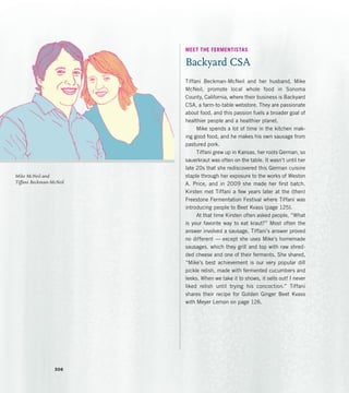 MEET THE FERMENTISTAS
Backyard CSA
Tiffani Beckman-McNeil and her husband, Mike
McNeil, promote local whole food in Sonoma
County, California, where their business is Backyard
CSA, a farm-to-table webstore. They are passionate
about food, and this passion fuels a broader goal of
healthier people and a healthier planet.
Mike spends a lot of time in the kitchen mak-
ing good food, and he makes his own sausage from
pastured pork.
Tiffani grew up in Kansas, her roots German, so
sauerkraut was often on the table. It wasn’t until her
late 20s that she rediscovered this German cuisine
staple through her exposure to the works of Weston
A. Price, and in 2009 she made her first batch.
Kirsten met Tiffani a few years later at the (then)
Freestone Fermentation Festival where Tiffani was
introducing people to Beet Kvass (page 125).
At that time Kirsten often asked people, “What
is your favorite way to eat kraut?” Most often the
answer involved a sausage. Tiffani’s answer proved
no different — except she uses Mike’s homemade
sausages, which they grill and top with raw shred-
ded cheese and one of their ferments. She shared,
“Mike’s best achievement is our very popular dill
pickle relish, made with fermented cucumbers and
leeks. When we take it to shows, it sells out! I never
liked relish until trying his concoction.” Tiffani
shares their recipe for Golden Ginger Beet Kvass
with Meyer Lemon on page 126.
Mike McNeil and
Tiffani Beckman-McNeil
306
 