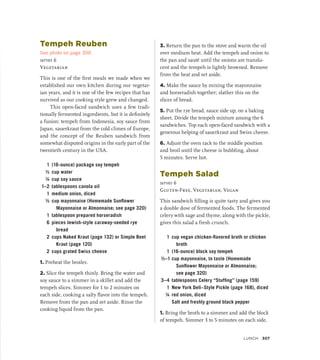 Tempeh Reuben
See photo on page 300
serves 6
Vegetarian
This is one of the first meals we made when we
established our own kitchen during our vegetar-
ian years, and it is one of the few recipes that has
survived as our cooking style grew and changed.
This open-faced sandwich uses a few tradi-
tionally fermented ingredients, but it is definitely
a fusion: tempeh from Indonesia, soy sauce from
Japan, sauerkraut from the cold climes of Europe,
and the concept of the Reuben sandwich from
somewhat disputed origins in the early part of the
twentieth century in the USA.
1 (16-ounce) package soy tempeh
½ cup water
¼ cup soy sauce
1–2 tablespoons canola oil
1 medium onion, diced
½ cup mayonnaise (Homemade Sunflower
Mayonnaise or Almonnaise; see page 320)
1 tablespoon prepared horseradish
6 pieces Jewish-style caraway-seeded rye
bread
2 cups Naked Kraut (page 132) or Simple Beet
Kraut (page 120)
2 cups grated Swiss cheese
1. Preheat the broiler.
2. Slice the tempeh thinly. Bring the water and
soy sauce to a simmer in a skillet and add the
tempeh slices. Simmer for 1 to 2 minutes on
each side, cooking a salty flavor into the tempeh.
Remove from the pan and set aside. Rinse the
cooking liquid from the pan.
3. Return the pan to the stove and warm the oil
over medium heat. Add the tempeh and onion to
the pan and sauté until the onions are translu-
cent and the tempeh is lightly browned. Remove
from the heat and set aside.
4. Make the sauce by mixing the mayonnaise
and horseradish together; slather this on the
slices of bread.
5. Put the rye bread, sauce side up, on a baking
sheet. Divide the tempeh mixture among the 6
sandwiches. Top each open-faced sandwich with a
generous helping of sauerkraut and Swiss cheese.
6. Adjust the oven rack to the middle position
and broil until the cheese is bubbling, about
5 minutes. Serve hot.
Tempeh Salad
serves 6
Gluten-Free, Vegetarian, Vegan
This sandwich filling is quite tasty and gives you
a double dose of fermented foods. The fermented
celery with sage and thyme, along with the pickle,
gives this salad a fresh crunch.
1 cup vegan chicken-flavored broth or chicken
broth
1 (16-ounce) block soy tempeh
½–1 cup mayonnaise, to taste (Homemade
Sunflower Mayonnaise or Almonnaise;
see page 320)
3–4 tablespoons Celery “Stuffing” (page 159)
1 New York Deli–Style Pickle (page 168), diced
¼ red onion, diced
		 Salt and freshly ground black pepper
1. Bring the broth to a simmer and add the block
of tempeh. Simmer 3 to 5 minutes on each side,
Lunch 307
 