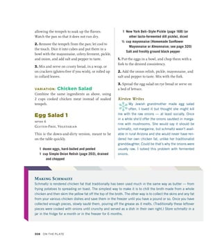 allowing the tempeh to soak up the flavors.
Watch the pan so that it does not run dry.
2. Remove the tempeh from the pan; let cool to
the touch. Dice it into cubes and put them in a
bowl with the mayonnaise, celery ferment, pickle,
and onion, and add salt and pepper to taste.
3. Mix and serve on crusty bread, in a wrap, or
on crackers (gluten-free if you wish), or rolled up
in collard leaves.
VARIATION: Chicken Salad
Combine the same ingredients as above, using
2 cups cooked chicken meat instead of soaked
tempeh.
Egg Salad 1
serves 6
Gluten-Free, Vegetarian
This is the down-and-dirty version, meant to be
on the table quickly.
1 dozen eggs, hard-boiled and peeled
1 cup Simple Onion Relish (page 203), drained
and chopped
1 New York Deli–Style Pickle (page 168) (or
other lacto-fermented dill pickle), diced
½ cup mayonnaise (Homemade Sunflower
Mayonnaise or Almonnaise; see page 320)
		 Salt and freshly ground black pepper
1. Put the eggs in a bowl, and chop them with a
fork to the desired consistency.
2. Add the onion relish, pickle, mayonnaise, and
salt and pepper to taste. Mix with the fork.
3. Spread the egg salad on rye bread or serve on
a bed of lettuce.
Kirsten Writes
*
My Jewish grandmother made egg salad
often. I loved it but thought she might kill
me with the raw onions — at least socially. Once
in a while she’d offer the onions sautéed in marga-
rine with mushrooms. She would say it should be
schmaltz, not margarine, but schmaltz wasn’t avail-
able in rural Arizona and she would never have ren-
dered her own chicken fat, unlike her traditionalist
granddaughter. Could be that’s why the onions were
usually raw. I solved this problem with fermented
onions.
Making Schmaltz
Schmaltz is rendered chicken fat that traditionally has been used much in the same way as butter — from
frying potatoes to spreading on toast. The simplest way to make it is to chill the broth made from a whole
chicken and then skim the yellow fat off the top of the broth. The other way is to collect the skins and any fat
from your various chicken dishes and save them in the freezer until you have a pound or so. Once you have
collected enough pieces, slowly sauté them, pouring off the grease as it melts. (Traditionally these leftover
pieces were cooked with onions until crunchy and served as a dish in their own right.) Store schmaltz in a
jar in the fridge for a month or in the freezer for 6 months.
308 On the Plate
 