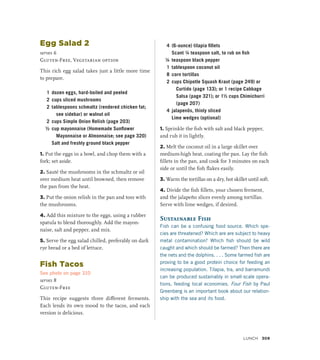 Egg Salad 2
serves 6
Gluten-Free, Vegetarian option
This rich egg salad takes just a little more time
to prepare.
1 dozen eggs, hard-boiled and peeled
2 cups sliced mushrooms
2 tablespoons schmaltz (rendered chicken fat;
see sidebar) or walnut oil
2 cups Simple Onion Relish (page 203)
½ cup mayonnaise (Homemade Sunflower
Mayonnaise or Almonnaise; see page 320)
		 Salt and freshly ground black pepper
1. Put the eggs in a bowl, and chop them with a
fork; set aside.
2. Sauté the mushrooms in the schmaltz or oil
over medium heat until browned, then remove
the pan from the heat.
3. Put the onion relish in the pan and toss with
the mushrooms.
4. Add this mixture to the eggs, using a rubber
spatula to blend thoroughly. Add the mayon-
naise, salt and pepper, and mix.
5. Serve the egg salad chilled, preferably on dark
rye bread or a bed of lettuce.
Fish Tacos
See photo on page 310
serves 8
Gluten-Free
This recipe suggests three different ferments.
Each lends its own mood to the tacos, and each
version is delicious.
4 (6-ounce) tilapia fillets
		 Scant ¼ teaspoon salt, to rub on fish
¼ teaspoon black pepper
1 tablespoon coconut oil
8 corn tortillas
2 cups Chipotle Squash Kraut (page 249) or
Curtido (page 133); or 1 recipe Cabbage
Salsa (page 321); or 1½ cups Chimichurri
(page 207)
4 jalapenõs, thinly sliced
		 Lime wedges (optional)
1. Sprinkle the fish with salt and black pepper,
and rub it in lightly.
2. Melt the coconut oil in a large skillet over
medium-high heat, coating the pan. Lay the fish
fillets in the pan, and cook for 3 minutes on each
side or until the fish flakes easily.
3. Warm the tortillas on a dry, hot skillet until soft.
4. Divide the fish fillets, your chosen ferment,
and the jalapeño slices evenly among tortillas.
Serve with lime wedges, if desired.
Sustainable Fish
Fish can be a confusing food source. Which spe-
cies are threatened? Which are are subject to heavy
metal contamination? Which fish should be wild
caught and which should be farmed? Then there are
the nets and the dolphins. . . . Some farmed fish are
proving to be a good protein choice for feeding an
increasing population. Tilapia, tra, and barramundi
can be produced sustainably in small-scale opera-
tions, feeding local economies. Four Fish by Paul
Greenberg is an important book about our relation-
ship with the sea and its food.
Lunch 309
 