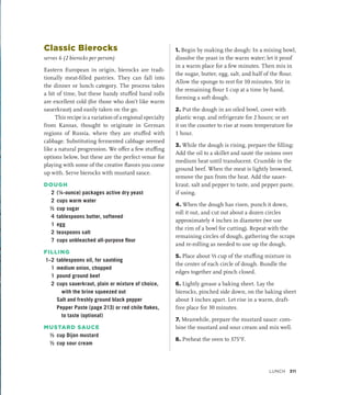 Classic Bierocks
serves 6 (2 bierocks per person)
Eastern European in origin, bierocks are tradi-
tionally meat-filled pastries. They can fall into
the dinner or lunch category. The process takes
a bit of time, but these handy stuffed hand rolls
are excellent cold (for those who don’t like warm
sauerkraut) and easily taken on the go.
This recipe is a variation of a regional specialty
from Kansas, thought to originate in German
regions of Russia, where they are stuffed with
cabbage. Substituting fermented cabbage seemed
like a natural progression. We offer a few stuffing
options below, but these are the perfect venue for
playing with some of the creative flavors you come
up with. Serve bierocks with mustard sauce.
DOUGH
2 (¼-ounce) packages active dry yeast
2 cups warm water
½ cup sugar
4 tablespoons butter, softened
1 egg
2 teaspoons salt
7 cups unbleached all-purpose flour
FILLING
1–2 tablespoons oil, for sautéing
1 medium onion, chopped
1 pound ground beef
2 cups sauerkraut, plain or mixture of choice,
with the brine squeezed out
		 Salt and freshly ground black pepper
		 Pepper Paste (page 213) or red chile flakes,
to taste (optional)
MUSTARD SAUCE
½ cup Dijon mustard
½ cup sour cream
1. Begin by making the dough: In a mixing bowl,
dissolve the yeast in the warm water; let it proof
in a warm place for a few minutes. Then mix in
the sugar, butter, egg, salt, and half of the flour.
Allow the sponge to rest for 10 minutes. Stir in
the remaining flour 1 cup at a time by hand,
forming a soft dough.
2. Put the dough in an oiled bowl, cover with
plastic wrap, and refrigerate for 2 hours; or set
it on the counter to rise at room temperature for
1 hour.
3. While the dough is rising, prepare the filling:
Add the oil to a skillet and sauté the onions over
medium heat until translucent. Crumble in the
ground beef. When the meat is lightly browned,
remove the pan from the heat. Add the sauer-
kraut, salt and pepper to taste, and pepper paste,
if using.
4. When the dough has risen, punch it down,
roll it out, and cut out about a dozen circles
approximately 4 inches in diameter (we use
the rim of a bowl for cutting). Repeat with the
remaining circles of dough, gathering the scraps
and re-rolling as needed to use up the dough.
5. Place about ⅓ cup of the stuffing mixture in
the center of each circle of dough. Bundle the
edges together and pinch closed.
6. Lightly grease a baking sheet. Lay the
bierocks, pinched side down, on the baking sheet
about 3 inches apart. Let rise in a warm, draft-
free place for 30 minutes.
7. Meanwhile, prepare the mustard sauce: com-
bine the mustard and sour cream and mix well.
8. Preheat the oven to 375°F.
Lunch 311
 
