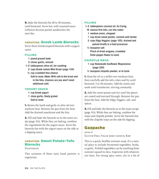 9. Bake the bierocks for 20 to 30 minutes,
until browned. Serve hot, with mustard sauce.
Leftovers become pocket sandwiches the
next day.
VARIATION: Greek Lamb Bierocks
Serve these Greek-inspired bierocks with a yogurt
sauce.
FILLING
1 pound ground lamb
3 cloves garlic, minced
1–2 tablespoons olive oil, for sautéing
2 cups Greek Lemon-Mint Kraut (page 134)
½ cup crumbled feta cheese
		 Salt to taste (Note: With salt in the kraut and
in the feta, chances are you won’t need
additional salt)
YOGURT SAUCE
1 cup Greek yogurt
1 clove garlic, finely grated
		 Salt to taste
1. Brown the lamb and garlic in olive oil over
medium heat. Remove the pan from the heat.
Add the drained sauerkraut and the feta.
2. Fill and bake the bierocks as in the main rec-
ipe (page 311). While they are baking, combine
the ingredients for the yogurt sauce. Serve the
bierocks hot with the yogurt sauce on the side as
a dipping sauce.
VARIATION: Sweet Potato–Tofu
Bierocks
Vegetarian
This variation of these tasty hand pastries is
vegetarian.
FILLING
1–2 tablespoons coconut oil, for frying
16 ounces firm tofu, cut into cubes
1 medium onion, chopped
1 cup diced sweet potato, roasted until tender
2 cups Edgy Veggies (page 155), drained and
pulsed briefly in a food processor
½ teaspoon salt
		 Pinch of dried oregano, crumbled
		 Chile pepper flakes to taste
CHIPOTLE MAYO
1 cup Homemade Sunflower Mayonnaise
(page 320)
½ teaspoon chipotle powder, or to taste
1. Heat the oil in a skillet over medium heat,
then carefully add the tofu cubes and fry until
browned, 5 to 10 minutes. Add the onion and
sauté until translucent, stirring constantly.
2. Add the sweet potato and stir until the pieces
are coated and warmed through. Remove the pan
from the heat. Add the Edgy Veggies, salt, and
spices.
3. Fill and bake the bierocks as in the main recipe
(page 311). While they are baking, combine the
mayo and chipotle powder. Serve the bierocks hot
with the chipotle mayo on the side for dipping.
Gazpacho
serves 6
Gluten-Free, Vegan (omit honey), Raw
This is a quick, healthy summer soup. It’s a natu-
ral place to include fermented vegetables, herbs,
or garlic. Pickled vegetables can be anything from
summer squash to okra. Improvise with whatever
you have. For strong spicy notes, stir in a bit of
312 On the Plate
 