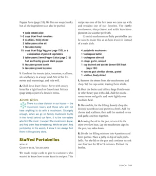 Pepper Paste (page 213). We like our soup chunky,
but all the ingredients can also be puréed.
4 cups tomato juice
1–2 cups diced fresh tomatoes
2 scallions, thinly sliced
2 tablespoons olive oil
1 teaspoon honey
1½ cups diced Edgy Veggies (page 155), or a
combination of pickled vegetables
3 tablespoons Sweet Pepper Salsa (page 215)
		 Salt and freshly ground black pepper
¼ teaspoon ground cumin
¼ teaspoon ground cayenne
1. Combine the tomato juice, tomatoes, scallions,
oil, and honey, in a large bowl. Stir in the fer-
ments and seasonings, and mix well.
2. Chill for at least 1 hour. Serve with crusty
bread for a light lunch or Sauerkraut Frittata
(page 285) as part of a brunch menu.
Kirsten Writes
*
There is a clear division in our house — the
mushroom lovers and those who will not
have anything to do with a mushroom. Strangely
enough, when we go on family mushroom hunts
in the forest behind our farm, it is the non-eaters
who find the most. I suspect the mushrooms know,
and find them less threatening. While we don’t find
porto­
bellos in the woods, I know I can always find
them in the grocery store.
Stuffed Portobellos
serves 4
Gluten-free, Vegetarian
We made recipe cards to give to customers who
wanted to know how to use kraut in recipes. This
recipe was one of the first ones we came up with
and remains one of our favorites. The earthy
mushrooms, sharp cheese, and acidic kraut com-
plement one another perfectly.
Crimini mushrooms or baby portobellos can
be used to make this as an hors d’oeuvre instead
of a main dish.
4 portobello mushrooms
1 tablespoon butter
1 tablespoon olive oil
4 cloves garlic, minced
1 cup drained and packed Lemon-Dill Kraut
(page 134)
4 ounces goat cheddar cheese, grated
1 scallion, finely sliced
1. Remove the stems from the mushrooms and
chop. Set the caps aside, leaving them whole.
2. Heat the butter and oil in a large Dutch oven
or other heavy pan with a lid. Add the mush-
room stems and garlic and sauté lightly over
medium heat.
3. Meanwhile, for the filling, loosely chop the
drained sauerkraut and put it in a bowl. Add the
cheese and scallions, then add the sautéed stems
and garlic and toss together.
4. Leaving the oil in the pan, return it to the
stove over low heat. Lay the mushroom caps in
the pan, top sides down.
5. Divide the filling mixture into 4 portions and
form patties. Place a patty on top of each porto-
bello. Put the lid on the pan and continue to cook
over low heat for 10 to 15 minutes. Preheat the
broiler.
Lunch 313
 