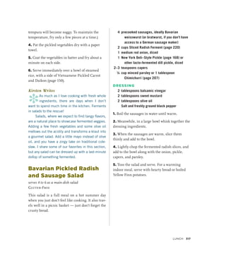 tempura will become soggy. To maintain the
temperature, fry only a few pieces at a time.)
4. Pat the pickled vegetables dry with a paper
towel.
5. Coat the vegetables in batter and fry about a
minute on each side.
6. Serve immediately over a bowl of steamed
rice, with a side of Vietnamese Pickled Carrot
and Daikon (page 150).
Kirsten Writes
*
As much as I love cooking with fresh whole
ingredients, there are days when I don’t
want to spend much time in the kitchen. Ferments
in salads to the rescue!
Salads, where we expect to find tangy flavors,
are a natural place to showcase fermented veggies.
Adding a few fresh vegetables and some olive oil
mellows out the acidity and transforms a kraut into
a gourmet salad. Add a little mayo instead of olive
oil, and you have a zingy take on traditional cole-
slaw. I share some of our favorites in this section,
but any salad can be dressed up with a last-minute
dollop of something fermented.
Bavarian Pickled Radish
and Sausage Salad
serves 4 to 6 as a main-dish salad
Gluten-Free
This salad is a full meal on a hot summer day
when you just don’t feel like cooking. It also trav-
els well in a picnic basket — just don’t forget the
crusty bread.
4 precooked sausages, ideally Bavarian
weisswurst (or bratwurst, if you don’t have
access to a German sausage maker)
2 cups Sliced Radish Ferment (page 220)
1 medium red onion, diced
1 New York Deli–Style Pickle (page 168) or
other lacto-fermented dill pickle, diced
2–3 teaspoons capers
¼ cup minced parsley or 1 tablespoon
Chimichurri (page 207)
DRESSING
2 tablespoons balsamic vinegar
2 tablespoons sweet mustard
2 tablespoons olive oil
		 Salt and freshly ground black pepper
1. Boil the sausages in water until warm.
2. Meanwhile, in a large bowl whisk together the
dressing ingredients.
3. When the sausages are warm, slice them
thinly and add to the bowl.
4. Lightly chop the fermented radish slices, and
add to the bowl along with the onion, pickle,
capers, and parsley.
5. Toss the salad and serve. For a warming
indoor meal, serve with hearty bread or boiled
Yellow Finn potatoes.
Lunch 317
 