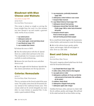 Blaukraut with Blue
Cheese and Walnuts
See photo on page 300
serves 4 to 6
Gluten-Free, Vegetarian
This recipe is almost as simple as serving the
kraut straight from the crock. In a few minutes
you have dressed it up and created a gourmet
salad, worthy of any occasion.
1 cup walnut pieces
1 tablespoon walnut oil
1 crisp sweet apple, cored and thinly sliced
2 cups Blaukraut (page 147)
½ cup crumbled blue cheese
1. Preheat the oven to 350°F.
2. Toss the walnut pieces with the oil. Spread
them on a cookie sheet and toast in the oven.
This should take 4 to 5 minutes; watch them
carefully to avoid overbrowning.
3. Remove the nuts from the oven and allow
them to cool.
4. Toss the apple with the blaukraut. Sprinkle the
blue cheese and walnuts over the top and serve.
Celeriac Remoulade
serves 4
Gluten-Free, Raw, Vegetarian
This is a variation on the French salad of the same
name. The acidity comes from the fermented cele-
riac instead of the traditional lemon juice. This
creamy salad can be served alongside any main
dish; try roast chicken or poached fish. It also
makes a good sandwich filling.
¼ cup mayonnaise, preferably homemade
(page 320)
2 tablespoons crème fraîche or sour cream
1 teaspoon Dijon mustard
1¼ cups Naked Celeriac Kraut (page 157)
1 tablespoon minced fresh parsley
1 tablespoon minced New York Deli–Style
Pickle (page 168) or other lacto-fermented
dill pickle
½ teaspoon minced capers
		 Pinch of dried tarragon, crumbled
		 Salt and freshly ground black pepper
1. In a small bowl whisk together the mayonnaise,
crème fraîche, and mustard to create the dressing.
2. Mix in the celeriac kraut, parsley, pickle,
capers, and tarragon. Add salt and pepper to
taste. Serve as a side salad.
Beet and Celery Salad
serves 4
Gluten-Free, Raw, Vegan
This quick, magenta-colored salad fuses the fresh
with the fermented deliciously.
1 cup Simple Beet Kraut (page 120)
4 stalks celery, thinly sliced on the diagonal
¼ cup apple juice or cider
3 tablespoons sunflower oil (if you can find the
cold-pressed oil that tastes like sunflower,
all the better)
4 scallions, finely sliced
2 tablespoons chopped fresh parsley
1 tablespoon apple cider vinegar
Combine the kraut, celery, and juice in a bowl. Add
the oil, scallions, parsley, and vinegar. Mix well and
let the salad marinate for an hour before serving.
318 On the Plate
 
