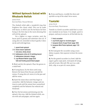 Wilted Spinach Salad with
Rhubarb Relish
serves 4 to 6
Gluten-Free, Vegan Option
The rhubarb relish adds a wonderful zing that
brightens this classic salad. This can be made
with bacon, in which case the hot bacon fat from
frying is the first step in the warm dressing that
will wilt the spinach.
For a lighter or vegan variation, omit the
bacon (and its grease) and substitute olive oil. If
using olive oil, remember to heat it gently; it does
not do well with high heat.
1 pound fresh spinach
2–3 slices bacon (optional)
1 red onion, thinly sliced
2–3 tablespoons olive oil (if omitting bacon)
2 tablespoons balsamic vinegar
½ cup Rhubarb Relish (page 223)
		 Salt and freshly ground black pepper
1. Wash and dry the spinach. Place the greens in
a salad bowl.
2. If using bacon, fry the slices until crisp.
Remove the bacon from the pan and add the
onions. If using olive oil, warm it in the pan and
add the onion.
3. Sauté the onion slices until they begin to
caramelize. Add the balsamic vinegar and con-
tinue to cook until the onions have caramelized
completely and the balsamic has reduced and
thickened.
4. Pour the hot onions and dressing over the
spinach, then toss. Add the rhubarb relish, sea-
son with salt and pepper, and toss again.
5. If you used bacon, crumble the slices and
sprinkle on top of the salad. Serve warm.
Tzatziki
serves 4 to 6
Gluten-Free, Vegetarian
Tzatziki is a Greek cucumber salad that is a sum-
mer standard at our house. It is simple, quick to
prepare, and easy to eat (as in: all the kids love it).
1 fresh cucumber
1 cup Greek yogurt or strained yogurt
1 teaspoon Garlic Scape Paste (page 183)
½ teaspoon Mint Paste (optional; page 113)
		Salt
1. Peel and grate the cucumber using a man-
doline or grater, then squeeze to drain the excess
liquid.
2. Put the grated cucumber in a bowl. Add the
yogurt, garlic scape paste, mint paste (if using),
and salt to taste. Mix well. We use it as a side
dish, a dip, or as part of a meze platter.
Lunch 319
 