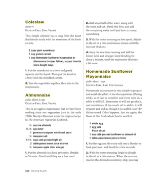 Coleslaw
serves 4
Gluten-Free, Raw, Vegan
This simple coleslaw has a tang from the kraut
that blends nicely with the sweetness of the fresh
carrots.
2 cups plain sauerkraut
1 cup grated carrots
1 cup Homemade Sunflower Mayonnaise or
Almonnaise (recipes follow), or your favorite
store-bought mayo
1. Put the sauerkraut in a sieve and gently
squeeze out the liquid. Then put the kraut in
a bowl with the shredded carrots.
2. Toss the vegetables together, then mix in the
mayonnaise.
Almonnaise
yield: about 2 cups
Gluten-Free, Raw, Vegan
This is an eggless mayonnaise that we have been
making since our vegetarian days in the early
1990s. Marilyn Diamond wrote the original recipe
in The American Vegetarian Cookbook.
½ cup raw almonds
½–¾ cup water
1 generous teaspoon nutritional yeast
½ teaspoon salt
1–1¼ cups cold-pressed light oil
3 tablespoons lemon juice or brine
½ teaspoon apple cider vinegar
1. Put the almonds in a food processor, blender,
or Vitamix. Grind until they are a fine meal.
2. Add about half of the water, along with
the yeast and salt. Blend this first, and add
the remaining water until you have a creamy
consistency.
3. With the motor running on low speed, drizzle
in the oil in a thin continuous stream until the
mixture thickens.
4. Keep the machine running and add the
lemon juice and vinegar; keep blending for
about a minute, until the mayonnise thickens
a bit more.
Homemade Sunflower
Mayonnaise
yield: about 1 cup
Gluten-Free, Raw, Vegetarian
Homemade mayonnaise is very simple to prepare
and worth the effort. It has the reputation of being
tricky, as it can be sensitive and every once in a
while it will fail. Sometimes it will not get thick,
and sometimes, if too much oil is added, it will
separate and look as though it is curdled. Don’t be
disheartened if this happens. Just try again; the
flavor of this fresh whole food is worth it.
1 whole egg
1 egg yolk
		 Pinch of salt
1 cup cold-pressed sunflower or almond oil
1 tablespoon lemon juice or brine
1. Put the egg and the extra yolk into a blender or
food processor, and blend for a few seconds.
2. With the motor running, begin to drizzle
in the oil in a thin stream. When the mixture
reaches the desired consistency, stop; you may
320 On the Plate
 
