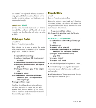 not need the full cup of oil. With the motor run-
ning again, add the lemon juice. As soon as it is
blended in and the mixture has thickened, your
mayonnaise is ready.
VARIATION: Aioli
Use the same process to make aioli. Use olive oil
instead of the sunflower oil. The aioli will have a
rich color and olive flavor but will not set up quite
as thick.
Cabbage Salsa
serves 4 to 6
Gluten-Free, Vegetarian, Raw
This coleslaw can be used as a chip dip, a side
salad, or a dressing for a sandwich. Or try wrap-
ping it up in a burrito or fish taco.
1 cup shredded fresh cabbage
1 cup Naked Kraut (page 132; there’s no need
to drain it)
½ cup finely diced red onion (fresh or fermented)
2 tablespoons fermented cilantro leaf or paste
(page 162)
1 tablespoon Hot Sauce (page 214) or jalapeño
brine
1 clove garlic, minced
¾–1 cup Homemade Sunflower Mayonnaise or
Almonnaise (page 320), or your favorite
store-bought mayo
Freshly ground black pepper
Combine the cabbage, kraut, onion, cilantro,
hot sauce, and garlic in a bowl, and mix well.
Add the mayo, starting with ¾ cup and adding
more as needed to reach the desired creaminess.
Season with pepper to taste.
Ranch Slaw
serves 4
Gluten-Free, Vegetarian, Raw
This recipe includes a homemade ranch dressing.
If you have leftovers, the dressing will keep in the
refrigerator for a week, though it never lasts more
than two days at our house.
2 cups shredded fresh cabbage
1½–2 cups light, refreshing kraut, like Three Cs
(page 133)
RANCH-STYLE DRESSING
½ cup Homemade Sunflower Mayonnaise (page
320)
½ cup sour cream
¼ cup plain kefir or buttermilk
1 tablespoon sauerkraut brine, or 1 tablespoon
lemon juice with ¼ teaspoon salt added
½ teaspoon dried or fermented chives
(page 202)
½ teaspoon dried dill
½ teaspoon garlic powder
1. Toss the cabbage and kraut together in a bowl.
2. For the dressing, whisk together the mayon-
naise, sour cream, kefir, brine, chives, dill, and
garlic powder.
3. Add about 1 cup of the dressing to the slaw, or
more if you like your slaw “juicy.”
Lunch 321
 