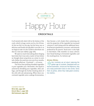 Happy Hour
CROCKTAILS
It all started with what’s left at the bottom of the
crock, which in large crocks can be a lot of brine.
At first we fed it to the pig, but the brine was so
delicious and frankly the pig didn’t even like it; so
we began to take it to the market to distribute one
shot at a time (see sidebar, page 324).
We spent so much time joking about slinging
back shots that it was only a matter of time before
we thought about using brine as a mixer in cock-
tails. Before the word was even out of our mouths,
somebody yelled out, “Crocktails” — of course.
The brine from pickling shredded vegetables
is pure vegetable juice. Remember, this liquid is
achieved by shredding your vegetables, often cab-
bage, and through the further breaking down of
the cells with salt and pressing. When these con-
centrated vegetable juices undergo fermentation,
they become a rich cloudy elixir containing not
only the properties of the vegetable but increased
vitamins C and B along with the additional bene-
ficial bacteria (probiotics), enzymes, and minerals
produced by the process. Kraut juice is also high
in electrolytes. Folk remedies in many cultures
have found healing in fermented vegetables and
the resulting brine. So, bottoms up!
Kirsten Writes
*
Our crocktails are all about capturing the
golden age of cocktails. Developed with our
favorite bartenders, Ursula and Ted Raymond, they
are a tasty postmodern twist on retro drinks. Serve
them at parties, where they make great conversa-
tion starters.
CHAPTER 12
¡,J,!
323
CLOCKWISE FROM TOP
Brine-Ade, page 324
Kimchi Mary 1, page 326
Old-Fashioned, page 326
 
