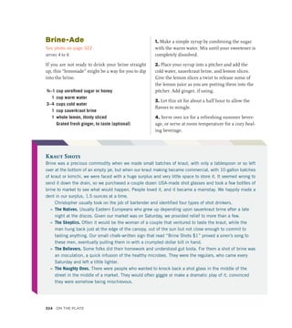 Brine-Ade
See photo on page 322
serves 4 to 6
If you are not ready to drink your brine straight
up, this “lemonade” might be a way for you to dip
into the brine.
¾–1 cup unrefined sugar or honey
1 cup warm water
3–4 cups cold water
1 cup sauerkraut brine
1 whole lemon, thinly sliced
		 Grated fresh ginger, to taste (optional)
1. Make a simple syrup by combining the sugar
with the warm water. Mix until your sweetener is
completely dissolved.
2. Place your syrup into a pitcher and add the
cold water, sauerkraut brine, and lemon slices.
Give the lemon slices a twist to release some of
the lemon juice as you are putting them into the
pitcher. Add ginger, if using.
3. Let this sit for about a half hour to allow the
flavors to mingle.
4. Serve over ice for a refreshing summer bever-
age, or serve at room temperature for a cozy heal-
ing beverage.
Kraut Shots
Brine was a precious commodity when we made small batches of kraut, with only a tablespoon or so left
over at the bottom of an empty jar, but when our kraut making became commercial, with 10-gallon batches
of kraut or kimchi, we were faced with a huge surplus and very little space to store it. It seemed wrong to
send it down the drain, so we purchased a couple dozen USA-made shot glasses and took a few bottles of
brine to market to see what would happen. People loved it, and it became a mainstay. We happily made a
dent in our surplus, 1.5 ounces at a time.
Christopher usually took on the job of bartender and identified four types of shot drinkers.
»
» The Natives. Usually Eastern Europeans who grew up depending upon sauerkraut brine after a late
night at the discos. Given our market was on Saturday, we provided relief to more than a few.
»
» The Skeptics. Often it would be the woman of a couple that ventured to taste the kraut, while the
man hung back just at the edge of the canopy, out of the sun but not close enough to commit to
tasting anything. Our small chalk-written sign that read “Brine Shots $1” proved a siren’s song to
these men, eventually pulling them in with a crumpled dollar bill in hand.
»
» The Believers. Some folks did their homework and understood gut biota. For them a shot of brine was
an inoculation, a quick infusion of the healthy microbes. They were the regulars, who came every
Saturday and left a little lighter.
»
» The Naughty Ones. There were people who wanted to knock back a shot glass in the middle of the
street in the middle of a market. They would often giggle or make a dramatic play of it, convinced
they were somehow being mischievous.
324 On the Plate
 