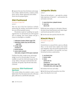 2. Squeeze the juice from the lemon and orange
into a shaker. Add the bourbon, cranberry relish,
brine, and ice. Shake vigorously until chilled.
Strain into the prepared glass.
Old-Fashioned
See photo on page 322
serves 1
This was one of the first American cocktails,
showcasing the whiskey and bourbon around at
the turn of the twentieth century.
This drink is made by “muddling” (or squish-
ing) the fruit. As a fermentista you will recognize
this as tamping. Your kraut tamper will get a
chance to moonlight as a muddler.
1 tablespoon Cranberry Relish (page 274)
1 tablespoon simple syrup (see Brine-Ade,
page 324)
¼ orange wedge
		 Cracked ice
2 ounces bourbon
½ ounce sweet vermouth
		 Soda water, enough to fill the glass (optional)
Combine the relish, simple syrup, and orange
wedge in an 8- to 10-ounce glass. Use your
muddler to mash the relish and orange into the
syrup. Add ice, then pour in the bourbon and
vermouth. Stir gently. Top off with soda water,
if desired.
VARIATION: Old-Fashioned
Spritzer
This version dilutes the alcohol to make a much
lighterdrink.Pourthemixtureintoa16-or20-ounce
glass, add more ice, and fill with soda water.
Jalapeño Shots
serves 1
These are hot and spicy — get ready for a whole-
body experience of warmth — and somehow the
salt makes it all work.
½ ounce brine from a jalapeño ferment
½ ounce gin
		 Dab of salt
1. Mix the brine and gin in a shot glass. Moisten
the back of your hand between your index finger
and thumb and sprinkle it with salt.
2. Lick the salt, then quickly drink the shot.
Kimchi Mary 1
See photo on page 322
serves 1
Kimchi brine is a natural fit for a spin on a Bloody
Mary. In this drink brine replaces the tomato
juice altogether. Since this drink typically has lots
of veggies and pickles in the garnish, use lacto-­
fermented versions as adornments.
½ cup kimchi brine
2 ounces vodka
½ lemon
		 Salt for the rim
		 Cracked ice
		 Edgy Veggie skewer (page 155)
		 Fermented celery stick (page 160)
1. Combine the brine and vodka.
2. Rub the lemon half around the rim of the
glass, then dip the rim in salt.
326 On the Plate
 