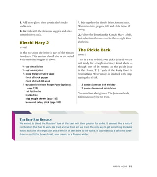3. Add ice to glass, then pour in the kimchi-
vodka mix.
4. Garnish with the skewered veggies and a fer-
mented celery stick.
Kimchi Mary 2
serves 1
In this variation the brine is part of the tomato
based mix. This version should also be decorated
with fermented veggies as above.
½ cup kimchi brine
½ cup tomato juice
4 drops Worcestershire sauce
		 Pinch of black pepper
		 Pinch of dried dill weed
1 teaspoon brine from Pepper Paste (optional;
page 213)
		 Salt for the rim
		 Cracked ice
		 Edgy Veggie skewer (page 155)
		 Fermented celery stick (page 160)
1. Stir together the kimchi brine, tomato juice,
Worcestershire, pepper, dill, and chile brine, if
using.
2. Follow the directions for Kimchi Mary 1 (left),
but substitute this mixture for the straight kim-
chi brine.
The Pickle Back
serves 1
This is a way to drink your pickle juice if you are
not ready for straight-no-chaser kraut shots —
though sort of in reverse, as the pickle juice
is the chaser. T. J. Lynch of the Rusty Knot, in
Manhattan’s West Village, is credited with origi-
nating this drink.
2 ounces Jameson Irish whiskey
2 ounces fermented pickle brine
You need two shot glasses. The Jameson leads,
followed closely by the brine.
The Beet-Red Russian
We wanted to blend the Russians’ love of the beet with their passion for vodka. It seemed like a natural
combination that had to work. We tried and we tried and we tried; the only way to get something drinkable
was to add a lot of orange juice and a wee bit of beet brine to the vodka. It just ended up a salty red screw-
driver — not fit for brown bread, sour cream, or a Russian winter.
Happy Hour 327
 