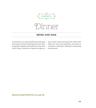 Dinner
BRINE AND DINE
At dinnertime we enjoy humble food with good
conversation and the well-being that comes from
sitting down together with family for a meal at the
end of a long, varied day; we hope the recipes we
have chosen to share will inspire this. Most of the
dishes are warm and comforting, and many are
variations of old-world, traditional, unassuming
one-pot meals.
CHAPTER 13
¡,J,!
329
Blaukraut and Apple-Stuffed Pork Loin, page 332
 