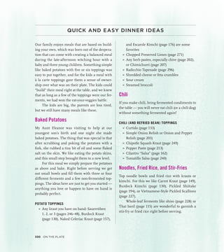 QUICK AND EASY DINNER IDEAS
Our family enjoys meals that are based on build-
ing your own, which was born out of the despera-
tion that can come with creating a balanced meal
during the late-afternoon witching hour with a
baby and three young children. Something simple
like baked potatoes with five or six toppings was
easy to put together, and for the kids a meal with
à la carte toppings gave them a sense of owner-
ship over what was on their plate. The kids could
“build” their meal right at the table, and we knew
that as long as a few of the toppings were our fer-
ments, we had won the eat-your-veggies battle.
The kids are big, the parents are less tired,
but we still have many meals like these.
Baked Potatoes
My Aunt Eleanor was visiting to help at our
youngest son’s birth and one night she made
baked potatoes. The thing that was special is that
after scrubbing and poking the potatoes with a
fork, she rubbed a tiny bit of oil and some flaked
salt on the skin. We like eating the potato skins,
and this small step brought them to a new level.
For this meal we simply prepare the potatoes
as above and bake. Right before serving we get
out small bowls and fill them with three or four
different ferments and a few non-fermented top-
pings. The ideas here are just to get you started —
anything you love or happen to have on hand is
probably perfect.
POTATO TOPPINGS
»
» Any kraut you have on hand: Sauerrüben
1, 2, or 3 (pages 246–48), Burdock Kraut
(page 130), Naked Celeriac Kraut (page 157),
and Escarole Kimchi (page 176) are some
favorites
»
» Chopped Preserved Limes (page 271)
»
» Any herb pastes, especially chive (page 202),
or Chimichurri (page 207)
»
» Radicchio Tapenade (page 296)
»
» Shredded cheese or feta crumbles
»
» Sour cream
»
» Steamed broccoli
Chili
If you make chili, bring fermented condiments to
the table — you will never eat chili (or a chili dog)
without something fermented again!
CHILI (AND REFRIED BEAN) TOPPINGS
»
» Curtido (page 133)
»
» Simple Onion Relish or Onion and Pepper
Relish (page 203)
»
» Chipotle Squash Kraut (page 249)
»
» Pepper Paste (page 213)
»
» Cilantro “Salsa” (page 162)
»
» Tomatillo Salsa (page 240)
Noodles, Fried Rice, and Stir-Fries
Top noodle bowls and fried rice with krauts or
kimchi. For this we like Carrot Kraut (page 149),
Burdock Kimchi (page 130), Pickled Shiitake
(page 194), or Vietnamese-Style Pickled Scallions
(page 227).
Whole-leaf ferments like shiso (page 228) or
Thai basil (page 115) are wonderful to garnish a
stir-fry or fried rice right before serving.
330 On the Plate
 