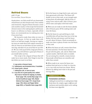 Refried Beans
yield: 12 cups
Gluten-Free, Vegan Option
Hands-down, our kids would tell you homemade
refried beans are their favorite meal. Once soaked
and simmered, a big pot of beans becomes a meal
and countless snacks; in this recipe the fermented
element comes in the soaking liquid, and because
kraut is so delicious on beans, especially refried
beans, we recommend you try making your own
if you never have.
We learned to make them when we were in
college in Tucson. At first we made them with
lard as we had been taught. During our vegetar-
ian years we made them with copious amounts of
olive oil. Now we use lard when we have raised our
own hog, and when we are out of that we use olive
oil. We use a full cup of oil for a large pot of beans;
however, you will still have a great pot of beans if
you would rather use less.
This recipe is for a big pot of beans that will
make two or more meals. Don’t forget to start the
day before you want to eat them.
4 cups pinto or Anasazi beans
1–2 tablespoons any fermented brine, if available
4–5 cloves garlic, minced
1 tablespoon salt, or more to taste
½–1 cup olive oil or good-quality lard, melted
		 Any kraut or ferment for topping; try Smoky
Kraut (page 135), Curtido Rojo (page 121),
Curried CauliKraut (page 155), Naked
Celeriac Kraut (page 157), Scape Kraut
(page 135), Onion and Pepper Relish
(page 203), or Tomatillo Salsa (page 240)
1. Put the beans in a large bowl or pot, and cover
them generously with water. The beans will
double in size as they soak, so use enough water
to keep them all submerged. Add the brine, if
using. Cover and set aside. After 12 hours, pour
off the water and replace with fresh water.
2. When you are ready to cook the beans (ideally
after 24 hours), pour off the soaking water and
rinse the beans.
3. Put the beans in a pot and bring to a boil.
Carefully skim off any foam that rises to the top.
Reduce the heat and simmer until the beans
are soft, about 1½ hours. Check occasionally to
make sure there is plenty of water over the beans
as they cook.
4. When the beans are soft, remove them from
the heat and drain. Put the beans back into
the pot with the garlic, salt, and oil. Mash with
a potato masher. Add fresh water as needed.
You are aiming for a smooth, creamy texture.
Homemade refried beans are smoother and
softer than canned.
5. When ready to eat, warm the beans over
medium heat and serve in a bowl, in a burrito,
or in a taco with any kraut you choose. Warm
leftovers by adding more water to the pot and
stirring often.
FERMENTISTA’S TIP
Fermentation and Beans
Adding fermented brine to soaking beans helps
break down the complex sugars (raffinose and
stachyose) and neutralize phytic acid, making
the beans more digestible.
FERMENTISTA’S TIP
Dinner 331
 