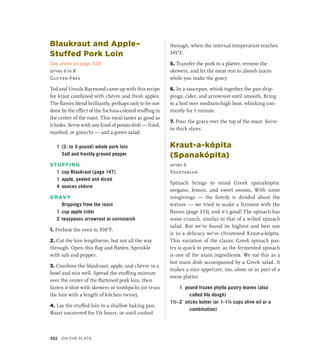 Blaukraut and Apple–
Stuffed Pork Loin
See photo on page 328
serves 6 to 8
Gluten-Free
Ted and Ursula Raymond came up with this recipe
for kraut combined with chèvre and fresh apples.
The flavors blend brilliantly, perhaps only to be out-
done by the effect of the fuchsia-colored stuffing in
the center of the roast. This meal tastes as good as
it looks. Serve with any kind of potato dish — fried,
mashed, or gnocchi — and a green salad.
1 (2- to 3-pound) whole pork loin
		 Salt and freshly ground pepper
STUFFING
1 cup Blaukraut (page 147)
1 apple, peeled and diced
4 ounces chèvre
GRAVY
		 Drippings from the roast
1 cup apple cider
2 teaspoons arrowroot or cornstarch
1. Preheat the oven to 350°F.
2. Cut the loin lengthwise, but not all the way
through. Open this flap and flatten. Sprinkle
with salt and pepper.
3. Combine the blaukraut, apple, and chèvre in a
bowl and mix well. Spread the stuffing mixture
over the center of the flattened pork loin, then
fasten it shut with skewers or toothpicks (or truss
the loin with a length of kitchen twine).
4. Lay the stuffed loin in a shallow baking pan.
Roast uncovered for 1½ hours, or until cooked
through, when the internal temperature reaches
145°F.
5. Transfer the pork to a platter, remove the
skewers, and let the meat rest to absorb juices
while you make the gravy.
6. In a saucepan, whisk together the pan drip-
pings, cider, and arrowroot until smooth. Bring
to a boil over medium-high heat, whisking con-
stantly for 1 minute.
7. Pour the gravy over the top of the roast. Serve
in thick slices.
Kraut-a-kópita
(Spanakópita)
serves 6
Vegetarian
Spinach brings to mind Greek spanakópita:
oregano, lemon, and sweet onions. With some
misgivings — the family is divided about the
texture — we tried to make a ferment with the
flavors (page 233), and it’s good! The spinach has
some crunch, similar to that of a wilted spinach
salad. But we’ve found its highest and best use
is in a delicacy we’ve christened Kraut-a-kópita.
This variation of the classic Greek spinach pas-
try is quick to prepare, as the fermented spinach
is one of the main ingredients. We eat this as a
hot main dish accompanied by a Greek salad. It
makes a nice appetizer, too, alone or as part of a
meze platter.
1 pound frozen phyllo pastry leaves (also
called filo dough)
1½–2 sticks butter (or 1–1¼ cups olive oil or a
combination)
332 On the Plate
 