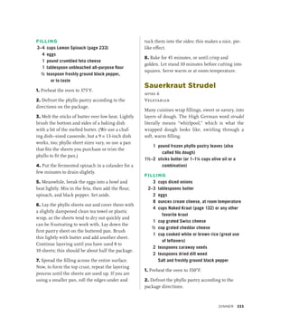 FILLING
3–4 cups Lemon Spinach (page 233)
4 eggs
1 pound crumbled feta cheese
1 tablespoon unbleached all-purpose flour
½ teaspoon freshly ground black pepper,
or to taste
1. Preheat the oven to 375°F.
2. Defrost the phyllo pastry according to the
directions on the package.
3. Melt the sticks of butter over low heat. Lightly
brush the bottom and sides of a baking dish
with a bit of the melted butter. (We use a chaf-
ing dish–sized casserole, but a 9 × 13-inch dish
works, too; phyllo sheet sizes vary, so use a pan
that fits the sheets you purchase or trim the
phyllo to fit the pan.)
4. Put the fermented spinach in a colander for a
few minutes to drain slightly.
5. Meanwhile, break the eggs into a bowl and
beat lightly. Mix in the feta, then add the flour,
spinach, and black pepper. Set aside.
6. Lay the phyllo sheets out and cover them with
a slightly dampened clean tea towel or plastic
wrap, as the sheets tend to dry out quickly and
can be frustrating to work with. Lay down the
first pastry sheet on the buttered pan. Brush
this lightly with butter and add another sheet.
Continue layering until you have used 8 to
10 sheets; this should be about half the package.
7. Spread the filling across the entire surface.
Now, to form the top crust, repeat the layering
process until the sheets are used up. If you are
using a smaller pan, roll the edges under and
tuck them into the sides; this makes a nice, pie-
like effect.
8. Bake for 45 minutes, or until crisp and
golden. Let stand 10 minutes before cutting into
squares. Serve warm or at room temperature.
Sauerkraut Strudel
serves 6
Vegetarian
Many cuisines wrap fillings, sweet or savory, into
layers of dough. The High German word strudel
literally means “whirlpool,” which is what the
wrapped dough looks like, swirling through a
soft, warm filling.
1 pound frozen phyllo pastry leaves (also
called filo dough)
1½–2 sticks butter (or 1–1¼ cups olive oil or a
combination)
FILLING
3 cups diced onions
2–3 tablespoons butter
2 eggs
8 ounces cream cheese, at room temperature
4 cups Naked Kraut (page 132) or any other
favorite kraut
1 cup grated Swiss cheese
½ cup grated cheddar cheese
1 cup cooked white or brown rice (great use
of leftovers)
2 teaspoons caraway seeds
2 teaspoons dried dill weed
		 Salt and freshly ground black pepper
1. Preheat the oven to 350°F.
2. Defrost the phyllo pastry according to the
package directions.
Dinner 333
 