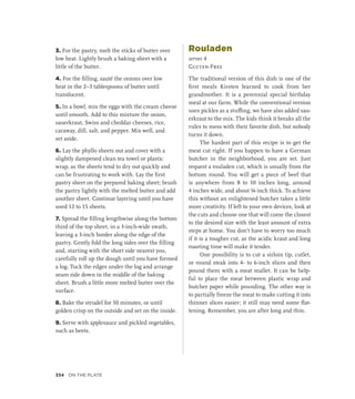 3. For the pastry, melt the sticks of butter over
low heat. Lightly brush a baking sheet with a
little of the butter.
4. For the filling, sauté the onions over low
heat in the 2–3 tablespoons of butter until
translucent.
5. In a bowl, mix the eggs with the cream cheese
until smooth. Add to this mixture the onion,
sauerkraut, Swiss and cheddar cheeses, rice,
caraway, dill, salt, and pepper. Mix well, and
set aside.
6. Lay the phyllo sheets out and cover with a
slightly dampened clean tea towel or plastic
wrap, as the sheets tend to dry out quickly and
can be frustrating to work with. Lay the first
pastry sheet on the prepared baking sheet; brush
the pastry lightly with the melted butter and add
another sheet. Continue layering until you have
used 12 to 15 sheets.
7. Spread the filling lengthwise along the bottom
third of the top sheet, in a 3-inch-wide swath,
leaving a 3-inch border along the edge of the
pastry. Gently fold the long sides over the filling
and, starting with the short side nearest you,
carefully roll up the dough until you have formed
a log. Tuck the edges under the log and arrange
seam side down in the middle of the baking
sheet. Brush a little more melted butter over the
surface.
8. Bake the strudel for 50 minutes, or until
golden crisp on the outside and set on the inside.
9. Serve with applesauce and pickled vegetables,
such as beets.
Rouladen
serves 4
Gluten-Free
The traditional version of this dish is one of the
first meals Kirsten learned to cook from her
grandmother. It is a perennial special birthday
meal at our farm. While the conventional version
uses pickles as a stuffing, we have also added sau-
erkraut to the mix. The kids think it breaks all the
rules to mess with their favorite dish, but nobody
turns it down.
The hardest part of this recipe is to get the
meat cut right. If you happen to have a German
butcher in the neighborhood, you are set. Just
request a rouladen cut, which is usually from the
bottom round. You will get a piece of beef that
is anywhere from 8 to 10 inches long, around
4 inches wide, and about ¼ inch thick. To achieve
this without an enlightened butcher takes a little
more creativity. If left to your own devices, look at
the cuts and choose one that will come the closest
to the desired size with the least amount of extra
steps at home. You don’t have to worry too much
if it is a tougher cut, as the acidic kraut and long
roasting time will make it tender.
One possibility is to cut a sirloin tip, cutlet,
or round steak into 4- to 6-inch slices and then
pound them with a meat mallet. It can be help-
ful to place the meat between plastic wrap and
butcher paper while pounding. The other way is
to partially freeze the meat to make cutting it into
thinner slices easier; it still may need some flat-
tening. Remember, you are after long and thin.
334 On the Plate
 