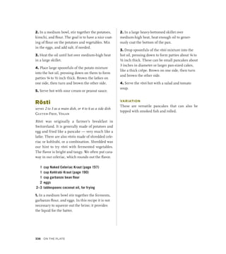 2. In a medium bowl, stir together the potatoes,
kimchi, and flour. The goal is to have a nice coat-
ing of flour on the potatoes and vegetables. Mix
in the eggs, and add salt, if needed.
3. Heat the oil until hot over medium-high heat
in a large skillet.
4. Place large spoonfuls of the potato mixture
into the hot oil, pressing down on them to form
patties ¼ to ½ inch thick. Brown the latkes on
one side, then turn and brown the other side.
5. Serve hot with sour cream or peanut sauce.
Rösti
serves 2 to 3 as a main dish, or 4 to 6 as a side dish
Gluten-Free, Vegan
Rösti was originally a farmer’s breakfast in
Switzerland. It is generally made of potatoes and
egg and fried like a pancake — very much like a
latke. There are also röstis made of shredded cele-
riac or kohlrabi, or a combination. Shredded was
our hint to try rösti with fermented vegetables.
The flavor is bright and tangy. We often put cara-
way in our celeriac, which rounds out the flavor.
1 cup Naked Celeriac Kraut (page 157)
1 cup Kohlrabi Kraut (page 190)
1 cup garbanzo bean flour
2 eggs
2–3 tablespoons coconut oil, for frying
1. In a medium bowl stir together the ferments,
garbanzo flour, and eggs. In this recipe it is not
necessary to squeeze out the brine; it provides
the liquid for the batter.
2. In a large heavy-bottomed skillet over
medium-high heat, heat enough oil to gener-
ously coat the bottom of the pan.
3. Drop spoonfuls of the rösti mixture into the
hot oil, pressing down to form patties about ¼ to
½ inch thick. These can be small pancakes about
3 inches in diameter or larger pan-sized cakes,
like a thick crêpe. Brown on one side, then turn
and brown the other side.
4. Serve the rösti hot with a salad and tomato
soup.
VARIATION
These are versatile pancakes that can also be
topped with smoked fish and rolled.
336 On the Plate
 