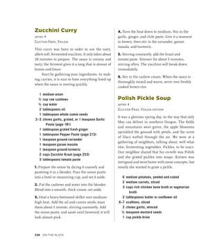 Zucchini Curry
serves 4
Gluten-Free, Vegan
This curry was born in order to use the tasty,
albeit soft, fermented zucchini. It only takes about
20 minutes to prepare. The sauce is creamy and
tasty; the ferment gives it a tang that is almost of
lemon and limes.
Start by gathering your ingredients. In mak-
ing curries, it is nice to have everything lined up
when the sauce is moving quickly.
1 medium onion
½ cup raw cashews
½ cup water
2 tablespoons oil
1 tablespoon whole cumin seeds
2–3 cloves garlic, grated, or 1 teaspoon Garlic
Paste (page 181)
1 tablespoon grated fresh ginger
1 tablespoon Pepper Paste (page 213)
1 teaspoon ground coriander
1 teaspoon garam masala
1 teaspoon ground turmeric
2 cups Zucchini Kraut (page 253)
3 tablespoons tomato paste
1. Prepare the onion by dicing it coarsely and
puréeing it in a blender. Pour the onion purée
into a bowl or measuring cup, and set it aside.
2. Put the cashews and water into the blender.
Blend into a smooth, thick cream; set aside.
3. Heat a heavy-bottomed skillet over medium-
high heat. Add the oil and cumin seeds; toast
them about 1 minute, stirring constantly. Add
the onion purée, and sauté until browned; it will
look almost pink.
4. Turn the heat down to medium. Stir in the
garlic, ginger, and chile paste. Give it a moment
to brown, then stir in the coriander, garam
masala, and turmeric.
5. Stirring constantly, add the kraut and
tomato paste. Simmer for about 5 minutes,
stirring often. The zucchini will break down
immediately.
6. Stir in the cashew cream. When the sauce is
thoroughly mixed and warm, serve over freshly
cooked brown rice.
Polish Pickle Soup
serves 4
Gluten-Free, Vegan option
It was a glorious spring day, in the way that only
May can deliver in southern Oregon. The fields
and mountains were green, the apple blossoms
sprinkled the ground with petals, and the scent
of lilacs wafted through the air. We were at a
gathering of neighbors, talking about, well what
else, fermenting vegetables. Pickles, to be exact.
Our neighbor shared that his ex-wife was Polish
and she grated pickles into soups. Kirsten was
intrigued and went home with some concepts, but
mostly she wanted to grate a pickle.
6 medium potatoes, peeled and cubed
2 medium carrots, sliced
3 cups rich chicken bone broth or vegetarian
broth
2 tablespoons butter or sunflower oil
6–7 scallions, sliced
2 cloves garlic, minced
½ teaspoon mustard seeds
1 cup pickle brine
338 On the Plate
 