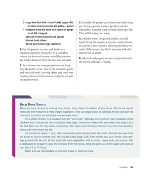 Rich Bone Broth
There are many recipes for making soup stocks, truly a flavor foundation of your soups. Stocks are easy to
make and then freeze for a more instant ingredient. They just require a bit of planning. We do not claim the
final word on broths but will share how we make them.
Put a whole chicken in a stockpot with any “extra bits,” although we’ve noticed many packaged whole
chickens don’t include the neck or giblets these days. Cover the chicken with cold water and bring it to a
full boil, then turn the heat down immediately. This helps draw the flavor. Skim off any foam that develops,
taking care not remove the fat.
Let simmer for about 1 hour, then remove the whole chicken from the broth. Remove the meat from
the bones to use for another dish, like chicken salad (page 308). Then all the bits, skin, bones, and carti-
lage go back into the pot. At this point add some vegetables: half an onion, celery ends, and carrots. Add
a tablespoon of vinegar to draw the minerals from the bones. Bring the pot to a simmer again and cook all
day, about 6 to 12 hours.
Strain and use immediately, or cool and freeze in small portions.
2 large New York Deli–Style Pickles (page 168)
or other lacto-fermented dill pickles, grated
1 teaspoon dried dill weed or a couple of sprigs
fresh dill, chopped
		 Salt and freshly ground black pepper
		 Minced fresh chives
		 Sliced hard-boiled eggs (optional)
1. Put the potatos, carrots, and broth in a
medium-sized pot. Bring this to a boil, then
reduce the heat and simmer until the potatoes
are tender. Remove from the heat and set aside.
2. In a nonreactive soup pot (stainless is fine),
heat the butter or oil. Toss in the scallions, garlic,
and mustard seeds, stirring often, and cook over
medium heat until the onions and garlic are soft,
but not browned.
3. Transfer the potato-carrot mixture to the soup
pot. Using a potato masher, gently mash the
vegetables. You only want to break them up a bit.
This will thicken your soup.
4. Add the brine, the grated pickles, and dill
weed. Bring the soup to a simmer, and continue
to cook for a few minutes, allowing the flavors to
meld. If the soup is too thick, you may add a bit
more brine or broth.
5. Add salt and pepper to taste and garnish with
the chives and eggs, if using.
Dinner 339
 