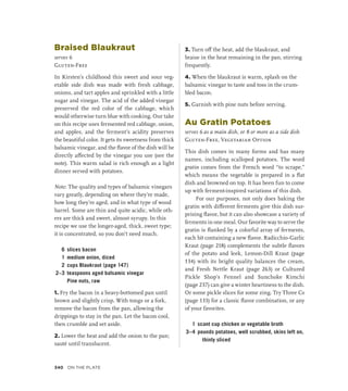 Braised Blaukraut
serves 6
Gluten-Free
In Kirsten’s childhood this sweet and sour veg-
etable side dish was made with fresh cabbage,
onions, and tart apples and sprinkled with a little
sugar and vinegar. The acid of the added vinegar
preserved the red color of the cabbage, which
would otherwise turn blue with cooking. Our take
on this recipe uses fermented red cabbage, onion,
and apples, and the ferment’s acidity preserves
the beautiful color. It gets its sweetness from thick
balsamic vinegar, and the flavor of the dish will be
directly affected by the vinegar you use (see the
note). This warm salad is rich enough as a light
dinner served with potatoes.
Note: The quality and types of balsamic vinegars
vary greatly, depending on where they’re made,
how long they’re aged, and in what type of wood
barrel. Some are thin and quite acidic, while oth-
ers are thick and sweet, almost syrupy. In this
recipe we use the longer-aged, thick, sweet type;
it is concentrated, so you don’t need much.
6 slices bacon
1 medium onion, diced
2 cups Blaukraut (page 147)
2–3 teaspoons aged balsamic vinegar
		 Pine nuts, raw
1. Fry the bacon in a heavy-bottomed pan until
brown and slightly crisp. With tongs or a fork,
remove the bacon from the pan, allowing the
drippings to stay in the pan. Let the bacon cool,
then crumble and set aside.
2. Lower the heat and add the onion to the pan;
sauté until translucent.
3. Turn off the heat, add the blaukraut, and
braise in the heat remaining in the pan, stirring
frequently.
4. When the blaukraut is warm, splash on the
balsamic vinegar to taste and toss in the crum-
bled bacon.
5. Garnish with pine nuts before serving.
Au Gratin Potatoes
serves 6 as a main dish, or 8 or more as a side dish
Gluten-Free, Vegetarian Option
This dish comes in many forms and has many
names, including scalloped potatoes. The word
gratin comes from the French word “to scrape,”
which means the vegetable is prepared in a flat
dish and browned on top. It has been fun to come
up with ferment-inspired variations of this dish.
For our purposes, not only does baking the
gratin with different ferments give this dish sur-
prising flavor, but it can also showcase a variety of
ferments in one meal. Our favorite way to serve the
gratin is flanked by a colorful array of ferments,
each bit containing a new flavor. Radicchio-Garlic
Kraut (page 218) complements the subtle flavors
of the potato and leek, Lemon-Dill Kraut (page
134) with its bright quality balances the cream,
and Fresh Nettle Kraut (page 263) or Cultured
Pickle Shop’s Fennel and Sunchoke Kimchi
(page 237) can give a winter heartiness to the dish.
Or some pickle slices for some zing. Try Three Cs
(page 133) for a classic flavor combination, or any
of your favorites.
1 scant cup chicken or vegetable broth
3–4 pounds potatoes, well scrubbed, skins left on,
thinly sliced
340 On the Plate
 