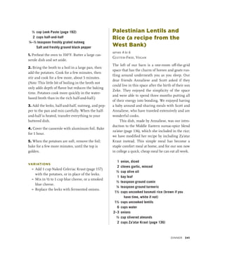 ½ cup Leek Paste (page 192)
2 cups half-and-half
¼–½ teaspoon freshly grated nutmeg
		 Salt and freshly ground black pepper
1. Preheat the oven to 350°F. Butter a large cas-
serole dish and set aside.
2. Bring the broth to a boil in a large pan, then
add the potatoes. Cook for a few minutes, then
stir and cook for a few more, about 5 minutes.
(Note: This little bit of boiling in the broth not
only adds depth of flavor but reduces the baking
time. Potatoes cook more quickly in the water-
based broth than in the rich half-and-half.)
3. Add the leeks, half-and-half, nutmeg, and pep-
per to the pan and mix carefully. When the half-
and-half is heated, transfer everything to your
buttered dish.
4. Cover the casserole with aluminum foil. Bake
for 1 hour.
5. When the potatoes are soft, remove the foil;
bake for a few more minutes, until the top is
golden.
VARIATIONS
»
» Add 1 cup Naked Celeriac Kraut (page 157)
with the potatoes, or in place of the leeks.
»
» Mix in ½ to 1 cup blue cheese, or a smoked
blue cheese.
»
» Replace the leeks with fermented onions.
Palestinian Lentils and
Rice (a recipe from the
West Bank)
serves 4 to 6
Gluten-Free, Vegan
The loft of our barn is a one-room off-the-grid
space that has the charm of horses and goats rus-
tling around underneath you as you sleep. Our
dear friends Annaliese and Scott asked if they
could live in this space after the birth of their son
Zeke. They enjoyed the simplicity of the space
and were able to spend three months putting all
of their energy into bonding. We enjoyed having
a baby around and sharing meals with Scott and
Annaliese, who have traveled extensively and are
wonderful cooks.
This dish, made by Annaliese, was our intro-
duction to the Middle Eastern sumac-spice blend
za’atar (page 136), which she included in the rice;
we have modified her recipe by including Za’atar
Kraut instead. This simple meal has become a
staple comfort meal at home, and for our son now
in college a quick, cheap meal he can eat all week.
1 onion, diced
2 cloves garlic, minced
½ cup olive oil
1 bay leaf
½ teaspoon ground cumin
¼ teaspoon ground turmeric
1½ cups uncooked basmati rice (brown if you
have time, white if not)
1½ cups uncooked lentils
6 cups water
2–3 onions
½ cup slivered almonds
2 cups Za’atar Kraut (page 136)
Dinner 341
 