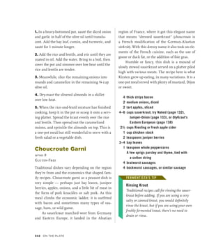 1. In a heavy-bottomed pot, sauté the diced onion
and garlic in half of the olive oil until translu-
cent. Add the bay leaf, cumin, and turmeric, and
sauté for 1 minute longer.
2. Add the rice and lentils, and stir until they are
coated in oil. Add the water. Bring to a boil, then
cover the pot and simmer over low heat until the
rice and lentils are tender.
3. Meanwhile, slice the remaining onions into
rounds and caramelize in the remaining ¼ cup
olive oil.
4. Dry-roast the slivered almonds in a skillet
over low heat.
5. When the rice-and-lentil mixture has finished
cooking, keep it in the pot or scoop it onto a serv-
ing platter. Spread the kraut evenly over the rice
and lentils. Then spread out the caramelized
onions, and sprinkle the almonds on top. This is
a one-pot meal but still wonderful to serve with a
fresh salad or a vegetable dish.
Choucroute Garni
serves 8
Gluten-Free
Traditional dishes vary depending on the region
they’re from and the economics that shaped fam-
ily recipes. Choucroute garni as a peasant dish is
very simple — perhaps just bay leaves, juniper
berries, apples, onions, and a little bit of meat in
the form of pork knuckles or salt pork. As this
meal climbs the economic ladder, it is outfitted
with bacon and sometimes many types of sau-
sage, ham, or wild game.
As sauerkraut marched west from Germany
and Eastern Europe, it landed in the Alsatian
region of France, where it got this elegant name
that means “dressed sauerkraut” (choucroute is
a French modification of the German-Alsatian
sürkrüt). With this dressy name it also took on ele-
ments of the French cuisine, such as the use of
goose or duck fat, or the addition of foie gras.
Humble or fancy, this dish is a mound of
slowly stewed sauerkraut served on a platter piled
high with various meats. The recipe here is what
Kirsten grew up eating, in many variations. It is a
one-pot meal served with plenty of mustard, Dijon
or sweet.
4 thick strips bacon
2 medium onions, diced
2 tart apples, sliced
4–6 cups sauerkraut; try Naked (page 132),
Juniper-Onion (page 133), or OlyKraut’s
Eastern European (page 138)
2½ cups Riesling or fresh apple cider
1 cup chicken stock
2 teaspoons juniper berries
3–4 bay leaves
1 teaspoon whole peppercorns
		 A few sprigs parsley and thyme, tied with
a cotton string
4 bratwurst sausages
4 bockwurst sausages, or similar sausage
FERMENTISTA’S TIP
Rinsing Kraut
Traditional recipes call for rinsing the sauer-
kraut before adding. If you are using a very
salty or canned kraut, you would definitely
rinse the kraut, but if you are using your own
freshly fermented kraut, there’s no need to
drain or rinse.
FERMENTISTA’S TIP
342 On the Plate
 