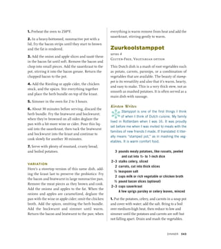 1. Preheat the oven to 250ºF.
2. In a heavy-bottomed, nonreactive pot with a
lid, fry the bacon strips until they start to brown
and the fat is rendered.
3. Add the onion and apple slices and sauté these
in the bacon fat until soft. Remove the bacon and
chop into small pieces. Add the sauerkraut to the
pot, stirring it into the bacon grease. Return the
chopped bacon to the pot.
4. Add the Riesling or apple cider, the chicken
stock, and the spices. Stir everything together
and place the herb bundle on top of the kraut.
5. Simmer in the oven for 2 to 3 hours.
6. About 30 minutes before serving, discard the
herb bundle. Fry the bratwurst and bockwurst;
when they’re browned on all sides deglaze the
pan with a bit more wine or cider. Pour this liq-
uid into the sauerkraut, then tuck the bratwurst
and bockwurst into the kraut and continue to
cook slowly for another 30 minutes.
7. Serve with plenty of mustard, crusty bread,
and boiled potatoes.
VARIATION
Here’s a stovetop version of this same dish, add-
ing the kraut last to preserve the probiotics: Fry
the bacon and bratwurst in large nonreactive pan.
Remove the meat pieces as they brown and cook.
Add the onions and apples to the fat. When the
onions and apples are caramelized, deglaze the
pan with the wine or apple cider; omit the chicken
broth. Add the spices, omitting the herb bundle.
Add the bockwurst and simmer until warm.
Return the bacon and bratwurst to the pan; when
everything is warm remove from heat and add the
sauerkraut, stirring gently to warm.
Zuurkoolstamppot
serves 4
Gluten-Free, Vegetarian option
This Dutch dish is a mash of root vegetables such
as potato, carrots, parsnips, or a combination of
vegetables that are available. The beauty of stamp-
pot is its versatility and also that it’s warm, hearty,
and easy to make. This is a very thick stew, not as
smooth as mashed potatoes. It is often served as a
main dish with sausage.
Kirsten Writes
*
Stamppot is one of the first things I think
of when I think of Dutch cuisine. My family
lived in Rotterdam when I was 16. It was proudly
set before me when I was invited to meals with the
families of new friends I made. If translated it liter-
ally means “stamped pot,” as in mashing the veg-
etables. It is warm comfort food.
3 pounds mealy potatoes, like russets, peeled
and cut into ½- to 1-inch dice
2–3 stalks celery, sliced
2 carrots, cut into thick slices
½ teaspoon salt
2 cups milk or rich vegetable or chicken broth
½ pound bacon slices (optional)
2–3 cups sauerkraut
		 A few sprigs parsley or celery leaves, minced
1. Put the potatoes, celery, and carrots in a soup pot
and cover with water; add the salt. Bring to a boil
over medium-high heat, then reduce to low and
simmer until the potatoes and carrots are soft but
not falling apart. Drain and mash the vegetables.
Dinner 343
 