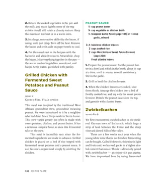 2. Return the cooked vegetables to the pot, add
the milk, and mash lightly; some of the veg-
etables should still retain a chunky texture. Keep
this warm on low heat or in a warm oven.
3. In a large, nonreactive skillet fry the bacon, if
using, until just crisp. Turn off the heat. Remove
the bacon and set it aside on paper towels to cool.
4. Put the sauerkraut in the hot pan with the
bacon fat and allow it to warm. Meanwhile, chop
the bacon. Mix everything together in the pan —
the warm mashed vegetables, sauerkraut, and
bacon. Serve warm, garnished with parsley.
Grilled Chicken with
Fermented Sweet
Potatoes and Peanut
Sauce
serves 4
Gluten-Free, Vegan option
This meal was inspired by the traditional West
African groundnut stew, groundnut meaning
peanut. We were introduced to it by a neighbor
who had done Peace Corps work in Sierra Leone.
This stew varies greatly but often is made with
sweet potatoes, chicken, and peanut butter. It has
a delicious complex flavor, as does this fermented
take on the stew.
This meal is incredibly easy since the fer-
mented ingredients are made in advance. Grilled
chicken is placed on a bed of rice topped with
fermented sweet potatoes and a peanut sauce. It
can become a vegan meal simply by omitting the
chicken.
PEANUT SAUCE
½ cup peanut butter
¾ cup vegetable or chicken broth
½ teaspoon Garlic Paste (page 181) or 1 clove
garlic, minced
3–4 boneless chicken breasts
2 cups cooked rice
2 cups West African Sweet Potato Ferment
(page 238)
		 Fresh cilantro leaves
1. Prepare the peanut sauce: Put the peanut but-
ter in a bowl and whisk in the broth, about ¼ cup
at a time, until a creamy, smooth consistency.
Stir in the garlic.
2. Grill or broil the chicken breasts.
3. When the chicken breasts are cooked, slice
them thinly. Arrange the chicken over a bed of
freshly cooked rice, and top with the sweet potato
ferment. Drizzle the peanut sauce over the top,
and garnish with cilantro leaves.
Zwiebelkuchen
serves 4 to 6
We first encountered zwiebelkuchen in the medi-
eval German town of Bacharach, which hugs a
strip of land between the Rhine and the steep
vineyard-dotted hills of the valley.
There are a few weeks each year when the
young white wine that is not finished fermenting
can be bought. Called Federweiss, this wine is light
and fruity and, we learned, packs in a higher alco-
hol content than usual. This is traditionally paired
with zwiebelkuchen — an onion-rich pan pastry.
We have improvised here by using fermented
344 On the Plate
 
