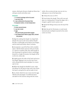 onions, which give this pie a bright tart flavor that
still pairs nicely with white wine.
DOUGH
1 (¼-ounce) package active dry yeast
1 cup warm milk
1½ cups unbleached all-purpose flour
4 teaspoons butter, at room temperature
FILLING
4 strips uncured bacon
½ cup sour cream
2 eggs
		 Salt and freshly ground black pepper
1 cup Simple Onion Relish (page 203), drained
and packed
1. Begin by making the dough: In a large bowl,
dissolve the yeast in the warm milk (it should
feel like a comfortable warm bath to your finger)
and let stand until frothy, about 5 minutes.
2. Incorporate a cup of the flour with a wooden
spoon. Add the butter and mix with your hands
or a spoon to combine fully, then add enough of
the remaining ½ cup flour to form a soft dough.
Knead for a couple of minutes; the dough will be
on the wet, sticky side.
3. Lightly grease the sides of the bowl and return
the dough, flipping it over to oil its top. Cover
with a damp kitchen towel and place in a warm
spot to rise.
4. When the dough has doubled in size, make
the filling: Fry the bacon strips until crisp. Drain
the bacon, saving the fat, and set aside to cool.
5. In a bowl, whisk the sour cream into the eggs.
Add the salt and pepper. Crumble the bacon
and add it to this mixture along with the onion
relish. (For an extra-rich pie, you can stir in a
tablespoon or two of the bacon fat.)
6. Preheat the oven to 375°F.
7. Punch down the dough. Then roll it out and
place on a baking sheet. Crimp the edges a bit —
imagine a galette meets a pizza crust.
8. Spread the filling evenly across the top of the
dough.
9. Bake the pie for 30 minutes, or until nicely
browned and a toothpick inserted in the center
comes out clean.
346 On the Plate
 