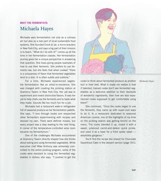 MEET THE FERMENTISTA
Michaela Hayes
Michaela sees fermentation not only as a culinary
art but also as a real part of local sustainable food
systems. She founded Crock  Jar, a micro-krautery
in New York City, and says a big part of their mission
is to teach. “What do I do with it?” comes up all the
time in her fermentation classes. Her fermentation
journey gives her a unique perspective in answering
that question. She loves giving people examples of
how to use their ferments. She prefers to use fer-
ments raw, but she feels that when cooked “there
is a uniqueness of flavor that fermented vegetables
lend to a dish. It is often subtle and sublime.”
For a time, Michaela experienced vegeta-
ble fermentation like an artist-in-residence: She
was charged with creating the pickling station at
Gramercy Tavern in New York City. Her job was to
experiment and invent distinctive flavors. It was her
job to help chefs use the ferments and to taste what
they made. Sounds like too much fun for a job.
Michaela had a restaurant walk-in refrigerator
full of seasonal produce as her fermentation palette.
She says, “I tore through books and researched
other fermenters experimenting with recipes and
devised my own. There were definite misses, but
every project was a step leading to the next thing.
A corner of the temperature-controlled wine room
became my fermentorium.”
One of the challenges Michaela encountered
at Gramercy Tavern directly shaped how she thinks
about eating and using fermented vegetables. While
executive chef Mike Anthony was extremely com-
mitted to the entire pickling program, some of the
cooks were resistant to using the fermented veg-
etables in dishes; she says, “I pushed to get the
cooks to think about fermented produce as another
tool in their belt. What it made me realize is that
if talented, trained cooks don’t see fermented veg-
etables as a welcome addition to their stockpile
of wonderful ingredients, then how are less expe-
rienced cooks supposed to get comfortable using
them?”
She continues, “Once the cooks began to use
the ferments, they came up with super-cool ways
to do it. In a restaurant dedicated to seasonal
American cuisine, one of the highlights of my time
on the pickling station was getting kimchi on the
menu. The cooks blended it up, mixed it with a
sweet, julienned carrot-and-daikon quick pickle,
and used it as a base for a fried oyster salad —
absolutely gorgeous.”
You’ll find the recipe she shared for Chocolate
Sauerkraut Cake in the dessert section (page 351).
Michaela Hayes
347
 