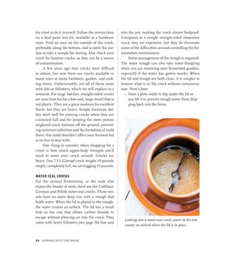 Looking into a water-seal crock; water in the rim
creates an airlock when the lid is in place
for a test or do it yourself. Follow the instructions
on a lead paint test kit, available at a hardware
store. Find an area on the outside of the crock,
preferably along the bottom, and scratch the sur-
face to take a sample for testing. Also check your
crock for hairline cracks, as they can be a source
of contamination.
A few years ago new crocks were difficult
to obtain, but now there are crocks available in
many sizes at many hardware, garden, and cook-
ing stores. Unfortunately, not all of them come
with lids or followers, which we will explain in a
moment. For large batches, straight-sided crocks
are your best bet for a low-cost, large vessel that is
not plastic. They are a great medium for excellent
flavor, but they are heavy. Simple furniture dol-
lies work well for moving crocks when they are
crammed full and for keeping the more porous
unglazed crock bottoms off the ground, prevent-
ing moisture collection and the formation of mold
there; this mold shouldn’t affect your ferment but
is no fun to deal with.
One thing to consider when shopping for a
crock is how much upper-body strength you’ll
need to move your crock around. Crocks are
heavy. Our 7.5 L Gärtopf crock weighs 19 pounds
empty; completely full, we are lugging 33 pounds.
WATER-SEAL CROCKS
For the serious fermentista, or the cook who
enjoys the beauty of tools, there are the Cadillacs:
German and Polish water-seal crocks. These ves-
sels have an outer deep rim with a trough that
holds water. When the lid is placed in the trough,
the water creates an airlock. The lid has a small
hole in the rim that allows carbon dioxide to
escape without allowing air into the crock. They
come with heavy followers (see page 36) that nest
into the pot, making the crock almost foolproof.
Compared to a simple straight-sided stoneware
crock they are expensive, but they do eliminate
some of the difficulties around controlling the fer-
mentation environment.
Some management of the trough is required.
The water trough can also take some finagling
when you are removing your fermented goodies,
especially if the water has gotten murky. When
the lid and trough are both clean, it is simpler to
remove what is in the crock without contamina-
tion. Here’s how:
»
» Have a plate ready to slip under the lid as
you lift it to prevent trough water from drip-
ping back into the brine.
34 Dipping into the Brine
 