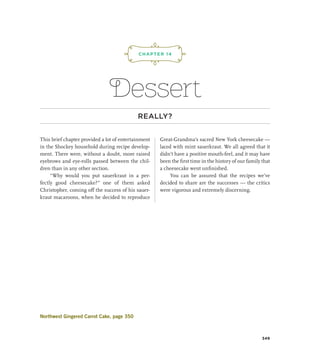 ¡,J,!
Dessert
REALLY?
This brief chapter provided a lot of entertainment
in the Shockey household during recipe develop-
ment. There were, without a doubt, more raised
eyebrows and eye-rolls passed between the chil-
dren than in any other section.
“Why would you put sauerkraut in a per-
fectly good cheesecake?” one of them asked
Christopher, coming off the success of his sauer-
kraut macaroons, when he decided to reproduce
Great-Grandma’s sacred New York cheesecake —
laced with mint sauerkraut. We all agreed that it
didn’t have a positive mouth-feel, and it may have
been the first time in the history of our family that
a cheesecake went unfinished.
You can be assured that the recipes we’ve
decided to share are the successes — the critics
were vigorous and extremely discerning.
CHAPTER 14
349
Northwest Gingered Carrot Cake, page 350
 