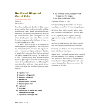 Northwest Gingered
Carrot Cake
See photo on page 348
serves 12
Vegetarian
One of our traditions is that the birthday person
gets to pick the three meals on his or her birthday
as well as the “cake,” which is in quotes because
more than one person in our family is a fan of
pie rather than cake. Still, among the cake side
of our family, carrot cake rules. When we were
brainstorming desserts for this book, we knew we
needed to tackle carrot cake.
It wasn’t difficult to get to a ginger-carrot
ferment (the main ingredient of this cake) since
the fermented version enhances the regular ver-
sion — it’s somehow lighter and richer than the
original, which may come from the interaction of
the baking soda and the ferment. The basic recipe
is from a favorite baking book, Williams-Sonoma
Essentials of Baking. It’s incredibly moist and spicy,
so you don’t need much in the way of frosting. We
sometimes frost with just a light spread of sour
cream. Otherwise, use your favorite cream cheese
frosting.
2 cups cake flour
2 teaspoons baking powder
2 teaspoons baking soda
½ teaspoon salt
1 teaspoon ground cinnamon
½ teaspoon ground mace
1½ cups sugar
4 large eggs
1¼ cups coconut oil, melted and cooled
		 Grated zest of 1 orange
3 cups Carrot Kraut (page 149)
½ cup walnuts or pecans, quickly browned
in a pan and then chopped
½ cup dried cranberries or raisins
1. Preheat the oven to 350°F.
2. Butter and lightly flour either two 10-inch
round pans or one 9-by-13-inch rectangular pan.
3. Sift the flour, baking powder, baking soda,
salt, cinnamon, and mace into a medium bowl.
4. In a large bowl, whisk together the sugar,
eggs, oil, and orange zest. Stir in the carrot
kraut.
5. Using a rubber spatula, fold the dry ingredi-
ents into the wet ingredients until combined.
6. Finally, add the nuts and dried fruit. Pour the
batter into the prepared pans.
7. Bake until a toothpick inserted in the center of
the cake comes out clean, usually 30 to 40 min-
utes. As soon as the middle no longer looks dif-
ferent than the edges and begins to crack a bit,
remove the pans from the oven to preserve the
moistness of the cake.
350 On the Plate
 