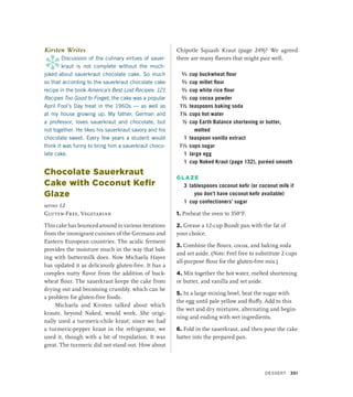 Kirsten Writes
*
Discussion of the culinary virtues of sauer­
kraut is not complete without the much-
joked-about sauerkraut chocolate cake. So much
so that according to the sauerkraut chocolate cake
recipe in the book America’s Best Lost Recipes: 121
Recipes Too Good to Forget, the cake was a popular
April Fool’s Day treat in the 1960s — as well as
at my house growing up. My father, German and
a professor, loves sauerkraut and chocolate, but
not together. He likes his sauerkraut savory and his
chocolate sweet. Every few years a student would
think it was funny to bring him a sauerkraut choco-
late cake.
Chocolate Sauerkraut
Cake with Coconut Kefir
Glaze
serves 12
Gluten-Free, Vegetarian
This cake has bounced around in various iterations
from the immigrant cuisines of the Germans and
Eastern European countries. The acidic ferment
provides the moisture much in the way that bak-
ing with buttermilk does. Now Michaela Hayes
has updated it as deliciously gluten-free. It has a
complex nutty flavor from the addition of buck-
wheat flour. The sauerkraut keeps the cake from
drying out and becoming crumbly, which can be
a problem for gluten-free foods.
Michaela and Kirsten talked about which
krauts, beyond Naked, would work. She origi-
nally used a turmeric-chile kraut; since we had
a turmeric-­
pepper kraut in the refrigerator, we
used it, though with a bit of trepidation. It was
great. The turmeric did not stand out. How about
Chipotle Squash Kraut (page 249)? We agreed
there are many flavors that might pair well.
²∕3 cup buckwheat flour
²∕3 cup millet flour
²∕3 cup white rice flour
²∕3 cup cocoa powder
1½ teaspoons baking soda
1¼ cups hot water
½ cup Earth Balance shortening or butter,
melted
1 teaspoon vanilla extract
1¹∕3 cups sugar
1 large egg
1 cup Naked Kraut (page 132), puréed smooth
GLAZE
3 tablespoons coconut kefir (or coconut milk if
you don’t have coconut kefir available)
1 cup confectioners’ sugar
1. Preheat the oven to 350°F.
2. Grease a 12-cup Bundt pan with the fat of
your choice.
3. Combine the flours, cocoa, and baking soda
and set aside. (Note: Feel free to substitute 2 cups
all-purpose flour for the gluten-free mix.)
4. Mix together the hot water, melted shortening
or butter, and vanilla and set aside.
5. In a large mixing bowl, beat the sugar with
the egg until pale yellow and fluffy. Add to this
the wet and dry mixtures, alternating and begin-
ning and ending with wet ingredients.
6. Fold in the sauerkraut, and then pour the cake
batter into the prepared pan.
Dessert 351
 