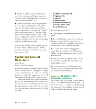 7. Bake for 45 to 55 minutes, or until a tester
inserted into the center of the cake comes out
clean. Let cool in the pan for about 15 minutes,
then turn out and cool on a rack.
8. Mix the coconut kefir and the sugar together
to make a glaze, and drizzle it over the cooled
cake. You can change the consistency of this
glaze by using more or less sugar. For a special
touch, use a thinner glaze as a base layer, then
top with a thicker layer of glaze. This is a trick
to give your glaze more texture. Your cake will
look festive, and you will enjoy the more complex
quality as it melts in your mouth.
Note: You will probably eat this cake too quickly
to notice, but the kefir icing is also a live food
and will continue to ripen (in other words, get
more sour) as it sits.
Sauerkraut Coconut
Macaroons
yield: 1 dozen
Gluten-Free, Vegetarian
Rinsed and drained sauerkraut has the consis-
tency of flaked coconut in baked goods, so it only
seemed natural to give it a try in our favorite
gluten-­
free cookies. We suggest you wait to tell
them about the sauerkraut until after they rave.
These are moister than typical macaroons.
You can use the same amount of shredded coco-
nut in this recipe for a sturdier, denser macaroon.
Baking on parchment paper helps with removal of
the warm macaroons to a cooling rack or straight
to mouth.
1 cup Naked Kraut (page 132)
4 large egg whites
¾ cup sugar
¼ cup tapioca flour
1½ teaspoons vanilla extract
¼ teaspoon almond extract
2 cups flaked coconut
1. Preheat the oven to 325°F.
2. Line a large baking sheet with parchment
paper.
3. Rinse and drain the sauerkraut in a colander.
Squeeze to remove all the moisture you can.
Chop the sauerkraut to roughly the same size as
your coconut to aid in the visual deception.
4. In a large bowl, combine the egg whites,
sugar, flour, and vanilla and almond extracts.
Add the sauerkraut and coconut and mix until
well combined.
5. Drop by rounded tablespoons, about 2 inches
apart, on the prepared cookie sheet. Bake until
lightly golden brown.
6. Let the macaroons cool for 1 minute, then
transfer to a wire rack to cool completely, if you
can leave them alone that long.
VARIATION: Chocolate-Beet
Coconut Macaroons
Use Simple Beet Kraut (page 120) in place of
Naked Kraut, and add some chocolate chips — or
better yet, chunks — to the mix before forming
the macaroons. These will bake off a nice toasted
pink with the chocolate soft and gooey.
352 On the Plate
 
