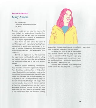 MEET THE FERMENTISTA
Mary Alionis
The phone rings.
“Is this the fermentation hotline?”
“Hi, Mary.”
There are people, and you know who you are, who
open the back of a book and read the ending first.
If this is you, well, you will meet this fermentista
throughout this book — only not as a fermentista,
but as an organic vegetable farmer.
Mary Alionis was often behind the scenes of
our Mellonia product’s originality by “pushing” veg-
etables that we would never have thought to fer-
ment — okahijiki, for example. Her husband Vince
stood by and often said, “The experiments must
continue.”
Beyond just egging us on, they supported
the experiments wholeheartedly, not only selling
our krauts in their farm store, but also schlepping
the sometimes-finicky jars to the local farmers’
markets.
When we stopped fermenting commercially,
Mary decided to continue the experiments. Oregon’s
Farm Direct Law went into effect in 2012, which
meant Mary could ferment vegetables grown on the
farm without jumping through all of the certification
hoops, with the caveat that all of the vegetables had
to be grown on-site — so Mary’s creativity was put to
the test immediately. She began with recipes from
our business, but about a month after she started,
all the winter cabbages had been sold. Mary had an
abundance of carrots, burdock, chicory, and other
vegetables that didn’t seem to go together. Many
of our conversations were like the call-in cooking
shows where the caller tries to stump the chef with
three incongruent ingredients from her pantry.
“So Vince just found a row of overwintered
black Spanish radishes. He was going to till them
in, but we tasted them first. They were super-spicy
in the fall; now they are sweet and delicious. I won-
der what I should do. I am thinking about cilantro
and lime juice,” Mary informs me.
“Radishes are a great tonic in the spring and it
sounds yummy. You should try that . . . ,” I respond.
Mary Alionis
355
 