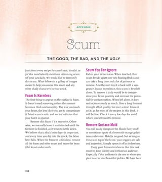 ¡,J,!
Scum
THE GOOD, THE BAD, AND THE UGLY
Just about every recipe for sauerkraut, kimchi, or
pickles nonchalantly mentions skimming scum
off your jars daily. We would like to demystify
this scum. What follows is a gallery of images
meant to help you assess this scum and any
other shady characters in your crock.
Foam Is Harmless
The first thing to appear on the surface is foam.
It doesn’t need removing unless the amount
becomes thick and unwieldy. The less you touch
your brine, the less likely you are to contaminate
it. Most scum is safe, and not an indicator that
your batch is spoiled.
Remove this foam if it’s excessive. Other­
wise, we normally leave it undisturbed until the
ferment is finished, as it tends to settle down.
We believe that a thick brine layer is important,
and every time you dip into the crock, the brine
level falls. When the ferment is finished, remove
all the foam and other scum and enjoy the beau-
tiful kraut underneath.
Scum You Can Ignore
Kahm yeast is harmless. When touched, this
scum breaks apart into tiny floating flecks and
can take a long time and a lot of patience to
remove. And the next day it is back with a ven-
geance. In our experience, this scum is best left
alone. To remove it daily would be to compro-
mise your brine quantity and increase the poten-
tial for contamination. When left alone, it does
not increase nearly as much. Over a long ferment
it might affect quality, but over a short ferment
cycle, as for most of the recipes in this book, it
will be fine. Check it every few days for mold,
which you will want to remove.
Remove Surface Mold
You will easily recognize the bluish furry stuff
or sometimes spots of a brownish-orange gelati-
nous substance. Mold is no good, but as long as
it stays on top of the brine, your veggies are safe
and anaerobic. Simply spoon it off as it develops.
Every good fermentista learns that this task
must be done silently and without an audience.
Especially if that audience is the one to whom you
plan to serve your beautiful pickles. We have been
APPENDIX
356
 