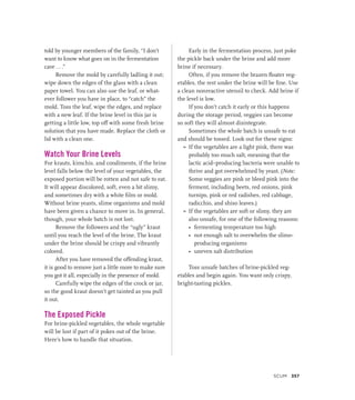 told by younger members of the family, “I don’t
want to know what goes on in the fermentation
cave . . .”
Remove the mold by carefully ladling it out;
wipe down the edges of the glass with a clean
paper towel. You can also use the leaf, or what-
ever follower you have in place, to “catch” the
mold. Toss the leaf, wipe the edges, and replace
with a new leaf. If the brine level in this jar is
getting a little low, top off with some fresh brine
solution that you have made. Replace the cloth or
lid with a clean one.
Watch Your Brine Levels
For krauts, kimchis, and condiments, if the brine
level falls below the level of your vegetables, the
exposed portion will be rotten and not safe to eat.
It will appear discolored, soft, even a bit slimy,
and sometimes dry with a white film or mold.
Without brine yeasts, slime organisms and mold
have been given a chance to move in. In general,
though, your whole batch is not lost.
Remove the followers and the “ugly” kraut
until you reach the level of the brine. The kraut
under the brine should be crispy and vibrantly
colored.
After you have removed the offending kraut,
it is good to remove just a little more to make sure
you got it all, especially in the presence of mold.
Carefully wipe the edges of the crock or jar,
so the good kraut doesn’t get tainted as you pull
it out.
The Exposed Pickle
For brine-pickled vegetables, the whole vegetable
will be lost if part of it pokes out of the brine.
Here’s how to handle that situation.
Early in the fermentation process, just poke
the pickle back under the brine and add more
brine if necessary.
Often, if you remove the brazen floater veg-
etables, the rest under the brine will be fine. Use
a clean nonreactive utensil to check. Add brine if
the level is low.
If you don’t catch it early or this happens
during the storage period, veggies can become
so soft they will almost disintegrate.
Sometimes the whole batch is unsafe to eat
and should be tossed. Look out for these signs:
»
» If the vegetables are a light pink, there was
probably too much salt, meaning that the
lactic acid–producing bacteria were unable to
thrive and got overwhelmed by yeast. (Note:
Some veggies are pink or bleed pink into the
ferment, including beets, red onions, pink
turnips, pink or red radishes, red cabbage,
radicchio, and shiso leaves.)
»
» If the vegetables are soft or slimy, they are
also unsafe, for one of the following reasons:
• fermenting temperature too high
• not enough salt to overwhelm the slime-
producing organisms
• uneven salt distribution
Toss unsafe batches of brine-pickled veg-
etables and begin again. You want only crispy,
bright-tasting pickles.
SCUM 357
 