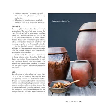 »
» Clean out the water. The easiest way to do
this is with a turkey baster and a towel to sop
up the rest.
»
» When there is brine to remove, use a ladle
instead of trying to lift the crock to pour it off.
ONGGI POTS
For making kimchi the traditional vessel is called
an onggi pot. The type of soil used to make the
clay, which is worked by hand, leaves small air
pores. This creates a breathable pot, which is one
of the unique characteristics of onggi pottery.
Pores in the clay allow fermentation gases to leave,
taking smell and any bitter taste with them and
ensuring the quality of the fermented food inside.
The one drawback is that it’s difficult to find
a follower for these pots, as the opening is smaller
than the surface area you must cover inside.
Traditionally rocks are used.
Until recently these pots were only available
in Korea, but now potters throughout the United
States are creating fermenting crocks of vari-
ous types. Our favorites come from Adam Field
Pottery. (See the resources, page 360.) If you find
one that speaks to you, it is like having a friend in
the kitchen.
JARS
The advantage of using glass jars, rather than
crocks, is that they are cheap, you can watch what
is happening, and you can make small batches.
You can also try unusual vegetable combinations
without committing to a large amount. For this
purpose we almost always use jars. We also like
to use them when the cucumber plants are giving
just enough for a jar of pickles every day, but not
enough to make a full crock. As a day’s worth of
Traditional Onggi Pots
Crocks and Rocks 35
 