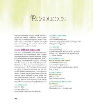 Resources
For any fermenting supplies, check your local
kitchen and cooking stores first. Thanks to the
popularity of the fermenting arts, most of these
stores carry a wide variety of supplies. You might
just find everything you need. If not, here are
some resources to get you started.
Crocks and Crock Accessories
For new, straight-sided Ohio Stoneware–type
crocks, check your local hardware store. This will
probably be your most cost-effective source, as ship-
ping heavy stoneware can be expensive. Harsch
Gärtopf (Gairtopf) fermenting crocks are widely
available online, as is the TSM Polish version.
We have seen this one in many brick-and-mortar
cooking stores as well. As prices and shipping vary
so widely, we cannot recommend one site over
another. Japanese pickle presses, a.k.a. tsukemono
presses, are great, and we suggest doing an Internet
search if you are interested in these. Believe it or
not, Sears (the online store) has a large selection;
however, they are more expensive than presses
from other sites that are associated with Amazon.
ACE HARDWARE
866-290-5334
www.acehardware.com
Generally has a good selection of crocks
ADAM FIELD POTTERY
720-244-5243
www.adamfieldpottery.com
Traditional onggi pots and a fun time-lapse video
of the pot-making process
AMY POTTER
www.amypotter.com
Another clay worker who has put her creativity
into the crock. Her pieces hold approximately
1.5 gallons of kraut.
BANDANA POTTERY
Michael Hunt and Naomi Dalglish
mhunt@mitchell.main.nc.us
www.michaelhuntpottery.com
Traditional onggi pots and a blog about their
time in Korea
CANNING SUPPLY
Kitchen Krafts, Inc.
888-612-1950
www.canningsupply.com
COUNTER CULTURE POTTERY
Sarah Kersten
www.sarahkersten.com
Handmade crocks with water seals
360
 