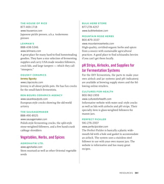 THE HOUSE OF RICE
877-469-1718
www.houserice.com
Japanese pickle presses, a.k.a. tsukemono
presses
LEHMAN’S
888-438-5346
www.lehmans.com
A great place for many hard-to-find homesteading
goodies. They have a nice selection of fermenting
supplies and carry USA-made wooden followers,
crock lids, and large tampers — which they call
“stompers.”
OGUSKY CERAMICS
Jeremy Ogusky
www.claycrocks.com
Jeremy is all about pickle pots. He has fun crocks
for the small-batch fermentista.
REN BOURS CERAMICS AGENCY
www.sauerkrautpots.com
European-style crocks showing the old-world
artistry
THE SAUSAGEMAKER
888-490-8525
www.sausagemaker.com
Polish-style fermenting crocks, the split-style
stone-weighted followers, and a few hand-crank
cabbage shredders
Vegetables, Herbs, and Spices
AGROHAITAI LTD.
www.agrohaitai.com
Stem mustard as well as other Oriental vegetable
seeds
BULK HERB STORE
877-278-4257
www.bulkherbstore.com
MOUNTAIN ROSE HERBS
800-879-3337
www.mountainroseherbs.com
High-quality, certified-organic herbs and spices
from a source with sustainable agricultural
practices. A good place to find schisandra berries
if you can’t get them locally.
pH Strips, Airlocks, and Supplies for
Jar Fermentation Systems
For the DIY fermentista, the parts to make your
own airlock and jar systems (and pH indicators)
are available at brewing supply stores and the fol-
lowing online retailers.
CULTURES FOR HEALTH
800-962-1959
www.culturesforhealth.com
Informative website with water seal–style crocks
as well as lids with airlocks and pH strips. Their
specialty item is glass-weighted followers for
mason jars.
PERFECT PICKLER
941-276-2007
www.perfectpickler.com
The Perfect Pickler is basically a plastic wide-
mouth lid with a hole and gasket to accommodate
an airlock. The system uses a stainless steel
follower to use with your own mason jars. The
website is informative and has many great
recipes.
RESOURCES 361
 