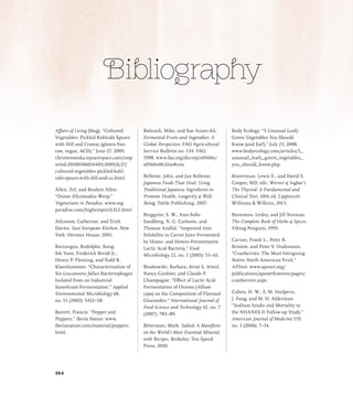 Bibliography
Affairs of Living (blog). “Cultured
Vegetables: Pickled Kohlrabi Spears
with Dill and Craway (gluten free,
raw, vegan, ACD).” June 27, 2009.
christensenka.squarespace.com/imp
orted-20100106014405/2009/6/27/
cultured-vegetables-pickled-kohl-
rabi-spears-with-dill-and-ca.html.
Allen, Zel, and Reuben Allen.
“Onion Aficionados Weep.”
Vegetarians in Paradise. www.veg
paradise.com/highestperch312.html
Atkinson, Catherine, and Trish
Davies. East European Kitchen. New
York: Hermes House, 2001.
Barrangou, Rodolphe, Sung-
Sik Yoon, Frederick Breidt Jr.,
Henry P. Fleming, and Todd R.
Klaenhammer. “Characterization of
Six Leuconostoc fallax Bacteriophages
Isolated from an Industrial
Sauerkraut Fermentation.” Applied
Environmental Microbiology 68,
no. 11 (2002): 5452–58.
Barrett, Francis. “Pepper and
Peppers.” Iberia Nature. www.
iberianature.com/material/peppers.
html.
Battcock, Mike, and Sue Azam-Ali.
Fermented Fruits and Vegetables: A
Global Perspective. FAO Agricultural
Service Bulletin no. 134. FAO,
1998. www.fao.org/docrep/x0560e/
x0560e00.htm#con.
Belleme, John, and Jan Belleme.
Japanese Foods That Heal: Using
Traditional Japanese Ingredients to
Promote Health, Longevity  Well-
Being. Tuttle Publishing, 2007.
Bergqvist, S. W., Ann-Sofie
Sandberg, N. G. Carlsson, and
Thomas Andlid. “Improved Iron
Solubility in Carrot Juice Fermented
by Homo- and Hetero-Fermentative
Lactic Acid Bacteria.” Food
Microbiology 22, no. 1 (2005): 53–61.
Bisakowski, Barbara, Avtar S. Atwal,
Nancy Gardner, and Claude P.
Champagne. “Effect of Lactic Acid
Fermentation of Onions (Allium
cepa) on the Composition of Flavonol
Glucosides.” International Journal of
Food Science and Technology 42, no. 7
(2007): 783–89.
Bitterman, Mark. Salted: A Manifesto
on the World’s Most Essential Mineral,
with Recipes. Berkeley: Ten Speed
Press, 2010.
Body Ecology. “5 Unusual Leafy
Green Vegetables You Should
Know (and Eat!).” July 23, 2008.
www.bodyecology.com/articles/5_
unusual_leafy_green_vegetables_
you_should_know.php.
Braverman, Lewis E., and David S.
Cooper, MD, eds. Werner  Ingbar’s
The Thyroid: A Fundamental and
Clinical Text. 10th ed. Lippincott
Williams  Wilkins, 2013.
Bremness, Lesley, and Jill Norman.
The Complete Book of Herbs  Spices.
Viking Penguin, 1995.
Caruso, Frank L., Peter R.
Bristow, and Peter V. Oudemans.
“Cranberries: The Most Intriguing
Native North American Fruit.”
APSnet. www.apsnet.org/
publications/apsnetfeatures/pages/
cranberries.aspx.
Cohen, H. W., S. M. Hailpern,
J. Fang, and M. H. Alderman.
“Sodium Intake and Mortality in
the NHANES II Follow-up Study.”
American Journal of Medicine 119,
no. 3 (2006): 7–14.
364
 