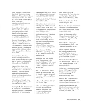 Davis, Jeanine M., and Jacqulyn
Greenfield. “Cultivating Ramps:
Wild Leeks of Appalachia.” In Trends
in New Crops and New Uses, edited
by J. Janick and A. Whipkey, 449–52.
ASHS Press, 2002.
www.hort.purdue.edu/newcrop/
ncnu02/v5-449.html.
Dosan, Adina. “Red Orach: A
Delicious Plant for a Delicious
Spring Soup.” Dave’s Garden.
April 18, 2012. http://daves-
garden.com/guides/articles/
view/3692/#ixzz2LkLWMniC.
Dworkin, Martin, Stanley Falkow,
Eugene Rosenberg, Karl-Heinz
Schleifer, and Erko Stackebrandt.
The Prokaryotes: A Handbook on the
Biology of Bacteria: Proteobacteria:
Alpha and Beta Subclasses. 3rd ed.
Vol. 5. Springer Science+Business
Media, 2006.
Eastman, Quinn. “Beneficial
Bacteria Help Repair Intestinal
Injury by Inducing Reactive Oxygen
Species.” Emory Woodruff Health
Sciences Center. May 10, 2011.
Espsäter, Anna Maria. “Slow
Food in Korea: An Introduction to
Korean Cuisine — From Kimchi to
Bibimbap.” Transitions Abroad.
www.transitionsabroad.com/
listings/travel/travel_to_eat/slow_
food_in_korea.shtml.
Fallon, Sally, and Mary G. Enig.
Nourishing Traditions. 2nd ed. New
Trends Publishing, 2001.
Fleming, H. P., R. F. McFeeters, and
M. A. Daeschel. “Fermented and
Acidified Vegetables.” Compendium
of Methods for the Microbiological
Examination of Foods (1992): 929–51.
(http://ajph.aphapublications.org/
doi/abs/10.2105/MBEF.0222.056.
Floyd, Keith. Keith Floyd’s Thai Food.
HarperCollins, 2006.
Halász, Anna. Lactic Acid Bacteria.
In Food Quality and Standards, ed.
Radomir Lasztity, 70–82. Vol 3, The
Encyclopedia of Life Support Systems.
Eolss Publishers, 2009.
Hartke, Kimberly, ed. “Traditional
Chinese Sauerkraut Recipe
Contributed by Blog Reader.”
Hartke Is Online (blog). March 12,
2009. http://hartkeisonline.com/
whole-and-natural-foods/
traditional-chinese-sauerkraut
-recipe-contributed-by-blog-reader.
Hayes, Michaela. “Wedding
Pickle.” Crock  Jar (blog). August
31, 2012. www.crockandjar.com/
wedding-pickle.
Henderson, Judy, Rose Massey,
Carrie Thompson, and Lillie
Tunstall. “Pickle and Pickle Product
Problems.” FCSW-497-05. North
Carolina Cooperative Extension
Service, 2001.
Hui, Y. H., Sue Ghazala, Dee M.
Graham, K. D. Murrell, and Wai-
Kit Nip, eds. Handbook of Vegetable
Preservation and Processing. Marcel
Dekker, 2004.
Jaffrey, Madhur. A Taste of the Far
East. Pavilion, 1993.
Kallas, John. “Making Dandelions
Palatable.” Backwoods Home
Magazine, July/August 2003.
www.backwoodshome.com/
articles2/kallas82.html.
Katz, Sandor Ellix. Wild
Fermentation: The Flavor, Nutrition,
and Craft of Live-Culture Foods.
Chelsea Green Publishing, 2003.
Kurlansky, Mark. Salt: A World
History. Penguin, 2003.
Lewin, Alex. Real Food Fermentation:
Preserving Whole Fresh Food with
Live Cultures in Your Home Kitchen.
Quarry Books, 2012.
Manay, N. Shakuntala, and M.
Shadaksharaswamy. Foods: Facts
and Principles. 2nd ed. New Age
International, 2001.
Manjoo, Farhad. “Tipping the
Balance for Kitchen Scales.” New
York Times, September 13, 2011.
Martin, Geoffrey. Industrial
and Manufacturing Chemistry:
A Practical Treatise. 6th ed.
Philosophical Library, 1955. First
published 1913 by Appleton.
Merritt, Marlene. “Your Patients
Are Malnourished . . . And So Are
You.” Acupuncture Today 12, no. 9
(September 2011).
Miller, Greg. “Mind-Altering Bugs.”
Science NOW. August 29, 2011.
http://news.sciencemag.org/
sciencenow/2011/08/
mind-altering-bugs.html
Mollison, Bill. The Permaculture
Book of Ferment and Human
Nutrition. Tagari Pubications, 1993.
Mueller, Kristen, Caroline Ash,
Elizabeth Pennisi, and Orla Smith.
“The Gut Microbiota.” Science 336,
no. 6086 (June 2012): 1245.
BIBLIOGRAPHY 365
 