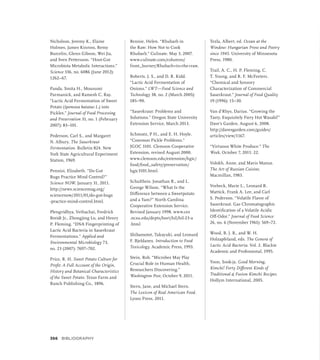 Nicholson, Jeremy K., Elaine
Holmes, James Kinross, Remy
Burcelin, Glenn Gibson, Wei Jia,
and Sven Pettersson. “Host-Gut
Microbiota Metabolic Interactions.”
Science 336, no. 6086 (June 2012):
1262–67.
Panda, Smita H., Mousumi
Parmanick, and Ramesh C. Ray.
“Lactic Acid Fermentation of Sweet
Potato (Ipomoea batatas L.) into
Pickles.” Journal of Food Processing
and Preservation 31, no. 1 (February
2007): 83–101.
Pederson, Carl S., and Margaret
N. Albury. The Sauerkraut
Fermentation. Bulletin 824. New
York State Agricultural Experiment
Station, 1969.
Pennisi, Elizabeth. “Do Gut
Bugs Practice Mind Control?”
Science NOW, January 31, 2011.
http://news.sciencemag.org/
sciencenow/­
2011/01/do-gut-bugs
-practice-mind-control.html.
Plengvidhya, Vethachai, Fredrick
Breidt Jr., Zhongjing Lu, and Henry
P. Fleming. “DNA Fingerprinting of
Lactic Acid Bacteria in Sauerkraut
Fermentations.” Applied and
Environmental Microbiology 73,
no. 23 (2007): 7697–702.
Price, R. H. Sweet Potato Culture for
Profit: A Full Account of the Origin,
History and Botanical Characteristics
of the Sweet Potato. Texas Farm and
Ranch Publishing Co., 1896.
Rennie, Helen. “Rhubarb in
the Raw: How Not to Cook
Rhubarb.” Culinate. May 3, 2007.
www.culinate.com/columns/
front_burner/Rhubarb+in+the+raw.
Roberts, J. S., and D. R. Kidd.
“Lactic Acid Fermentation of
Onions.” LWT—Food Science and
Technology 38, no. 2 (March 2005):
185–90.
“Sauerkraut: Problems and
Solutions.” Oregon State University
Extension Service, March 2013.
Schmutz, P H., and E. H. Hoyle.
“Common Pickle Problems.”
JGOC 3101. Clemson Cooperative
Extension, revised August 2000.
www.clemson.edu/extension/hgic/
food/food_safety/preservation/
hgic3101.html.
Schultheis, Jonathan R., and L.
George Wilson. “What Is the
Difference between a Sweetpotato
and a Yam?” North Carolina
Cooperative Extension Service.
Revised January 1998. www.ces
.ncsu.edu/depts/hort/hil/hil-23-a
.html
Shibamotot, Takayuki, and Leonard
F. Bjeldanes. Introduction to Food
Toxicology. Academic Press, 1993.
Stein, Rob. “Microbes May Play
Crucial Role in Human Health,
Researchers Discovering.”
Washington Post, October 9, 2011.
Stern, Jane, and Michael Stern.
The Lexicon of Real American Food.
Lyons Press, 2011.
Tezla, Albert, ed. Ocean at the
Window: Hungarian Prose and Poetry
since 1945. University of Minnesota
Press, 1980.
Trail, A. C., H. P. Fleming, C.
T. Young, and R. F. McFeeters.
“Chemical and Sensory
Characterization of Commercial
Sauerkraut.” Journal of Food Quality
19 (1996): 15–30.
Van d’Rhys, Darius. “Growing the
Tasty, Exquisitely Fiery Hot Wasabi!”
Dave’s Garden. August 6, 2008.
http://davesgarden.com/guides/
articles/view/1167.
“Virtuous White Produce.” The
Week, October 7, 2011: 22.
Volokh, Anne, and Mavis Manus.
The Art of Russian Cuisine.
Macmillan, 1983.
Vorbeck, Marie L., Leonard R.
Mattick, Frank A. Lee, and Carl
S. Pederson. “Volatile Flavor of
Sauerkraut. Gas Chromatographic
Identification of a Volatile Acidic
Off-Odor.” Journal of Food Science
26, no. 6 (November 1961): 569–72.
Wood, B. J. B., and W. H.
Holzapfeland, eds. The Genera of
Lactic Acid Bacteria. Vol. 2. Blackie
Academic and Professional, 1995.
Yoon, Sook-ja. Good Morning,
Kimchi! Forty Different Kinds of
Traditional  Fusion Kimchi Recipes.
Hollym International, 2005.
366 BIBLIOGRAPHY
 