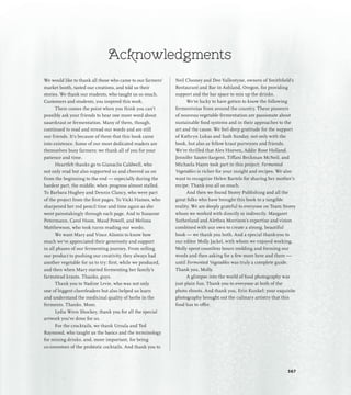 Acknowledgments
We would like to thank all those who came to our farmers’
market booth, tasted our creations, and told us their
stories. We thank our students, who taught us so much.
Customers and students, you inspired this work.
There comes the point when you think you can’t
possibly ask your friends to hear one more word about
sauerkraut or fermentation. Many of them, though,
continued to read and reread our words and are still
our friends. It’s because of them that this book came
into existence. Some of our most dedicated readers are
themselves busy farmers; we thank all of you for your
patience and time.
Heartfelt thanks go to Gianaclis Caldwell, who
not only read but also supported us and cheered us on
from the beginning to the end — especially during the
hardest part, the middle, when progress almost stalled.
To Barbara Hughey and Dennis Clancy, who were part
of the project from the first pages. To Vicki Hames, who
sharpened her red pencil time and time again as she
went painstakingly through each page. And to Susanne
Petermann, Carol Hoon, Maud Powell, and Melissa
Matthewson, who took turns reading our words.
We want Mary and Vince Alionis to know how
much we’ve appreciated their generosity and support
in all phases of our fermenting journey. From selling
our product to pushing our creativity, they always had
another vegetable for us to try: first, while we produced,
and then when Mary started fermenting her family’s
farmstead krauts. Thanks, guys.
Thank you to Nadine Levie, who was not only
one of biggest cheerleaders but also helped us learn
and understand the medicinal quality of herbs in the
ferments. Thanks, Mom.
Lydia Wren Shockey, thank you for all the special
artwork you’ve done for us.
For the crocktails, we thank Ursula and Ted
Raymond, who taught us the basics and the terminology
for mixing drinks, and, more important, for being
co-inventors of the probiotic cocktails. And thank you to
Neil Clooney and Dee Vallentyne, owners of Smithfield’s
Restaurant and Bar in Ashland, Oregon, for providing
support and the bar space to mix up the drinks.
We’re lucky to have gotten to know the following
fermentistas from around the country. These pioneers
of nouveau vegetable fermentation are passionate about
sustainable food systems and in their approaches to the
art and the cause. We feel deep gratitude for the support
of Kathryn Lukas and Sash Sunday, not only with the
book, but also as fellow kraut purveyors and friends.
We’re thrilled that Alex Hozven, Addie Rose Holland,
Jennifer Sauter-Sargent, Tiffani Beckman McNeil, and
Michaela Hayes took part in this project; Fermented
Vegetables is richer for your insight and recipes. We also
want to recognize Helen Bartels for sharing her mother’s
recipe. Thank you all so much.
And then we found Storey Publishing and all the
great folks who have brought this book to a tangible
reality. We are deeply grateful to everyone on Team Storey
whom we worked with directly or indirectly. Margaret
Sutherland and Alethea Morrison’s expertise and vision
combined with our own to create a strong, beautiful
book — we thank you both. And a special thank-you to
our editor Molly Jackel, with whom we enjoyed working.
Molly spent countless hours molding and forming our
words and then asking for a few more here and there —
until Fermented Vegetables was truly a complete guide.
Thank you, Molly.
A glimpse into the world of food photography was
just plain fun. Thank you to everyone at both of the
photo shoots. And thank you, Erin Kunkel; your exquisite
photography brought out the culinary artistry that this
food has to offer.
367
 